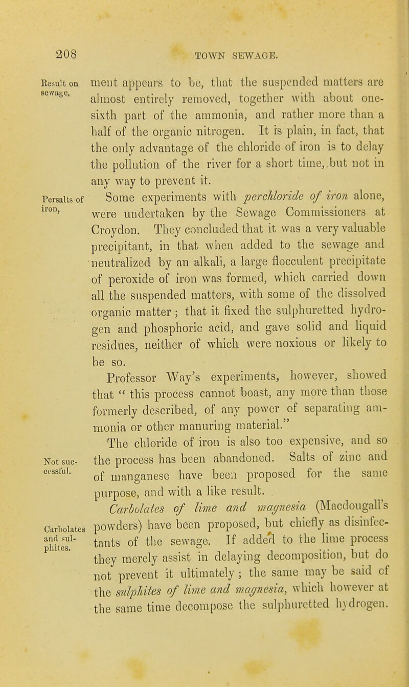 Result on ment appears to be, that the suspended matters are almost entirely removed, together with about one- sixth part of the ammonia, and rather more than a half of the organic nitrogen. It is plain, in fact, that the only advantage of the chloride of iron is to delay the pollution of the river for a short time, but not in any way to prevent it. Penults of Some experiments with perchloride of iron alone, lr0D' were undertaken by the Sewage Commissioners at Croydon. They concluded that it was a very valuable precipitant, in that when added to the sewage and neutralized by an alkali, a large flocculent precipitate of peroxide of iron was formed, which carried down all the suspended matters, with some of the dissolved organic matter ; that it fixed the sulphuretted hydro- gen and phosphoric acid, and gave solid and liquid residues, neither of which were noxious or likely to be so. Professor Way's experiments, however, showed that  this process cannot boast, any more than those formerly described, of any power of separating am- monia or other manuring material. The chloride of iron is also too expensive, and so Not sue- the process has been abandoned. Salts of zinc and cessfui. of manganese iiave been proposed for the same purpose, and with a like result. Carbolates of lime and magnesia (Macdougall's Carboiates powders) have been proposed, but chiefly as disinfec- pbiteT1 taYlts of tlie sewaSe- If added to the lime process they merely assist in delaying decomposition, but do not prevent it ultimately; the same may be said cf the sulphites of lime and magnesia, which however at the same time decompose the sulphuretted hydrogen.