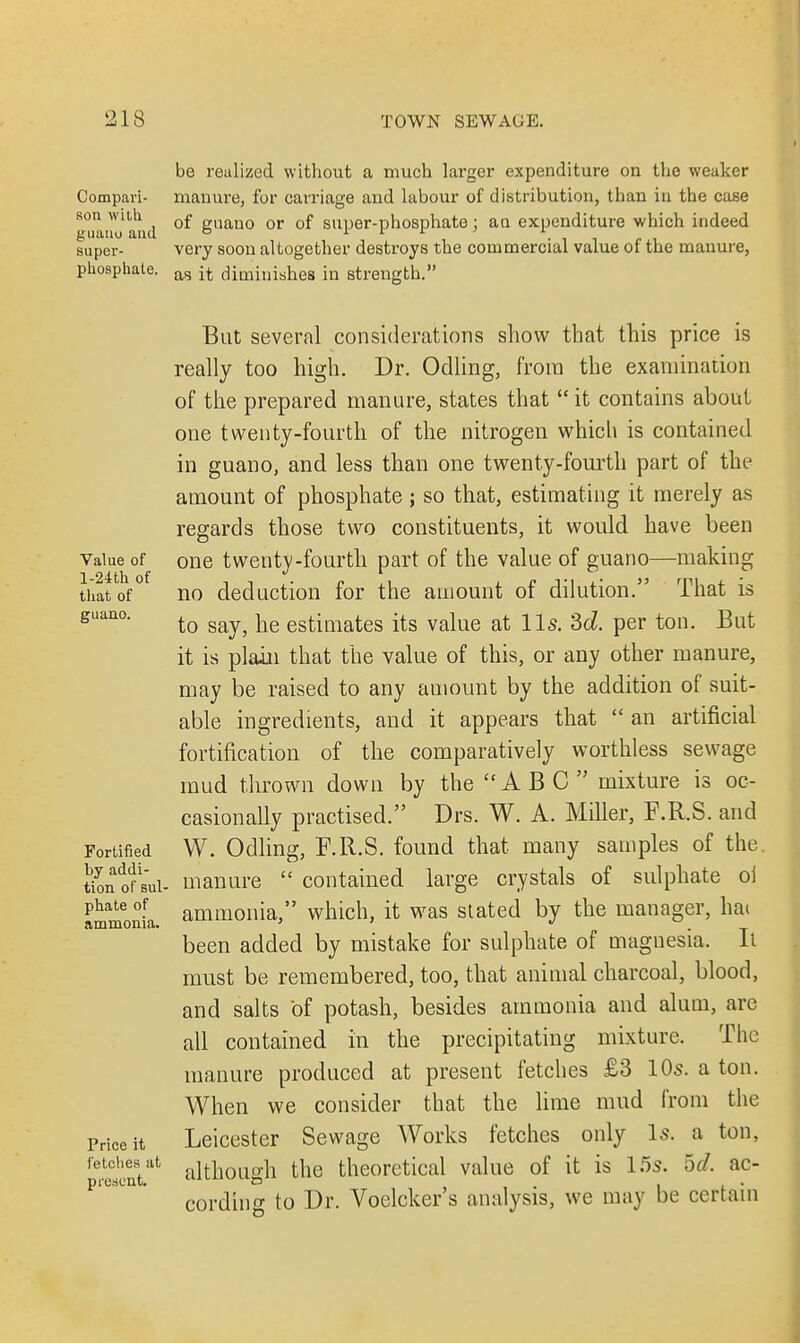 be realized without a much larger expenditure on the weaker Compavi- manure, for carriage and labour of distribution, than in the case son with 0£ „aan0 or 0f SUper-phosphate : an expenditure which indeed guano and ° tr tr e t super- very soon altogether destroys the commercial value of the manure, phosphate. as jt diminishes in strength. Value of l-24th of that of guano. Fortified by addi- tion of sul phate of ammonia. Price it fetches at present. But several considerations show that this price is really too high. Dr. Odling, from the examination of the prepared manure, states that  it contains about one twenty-fourth of the nitrogen which is contained in guano, and less than one twenty-fourth part of the amount of phosphate ; so that, estimating it merely as regards those two constituents, it would have been one twenty-fourth part of the value of guano—making no deduction for the amount of dilution. That is to say, he estimates its value at lis. 3d per ton. But it is plain that the value of this, or any other manure, may be raised to any amount by the addition of suit- able ingredients, and it appears that  an artificial fortification of the comparatively worthless sewage mud thrown down by the ABC mixture is oc- casionally practised. Drs. W. A. Miller, F.R.S. and W. Odling, F.R.S. found that many samples of the. manure  contained large crystals of sulphate ol ammonia, which, it was stated by the manager, hai been added by mistake for sulphate of magnesia. Ii must be remembered, too, that animal charcoal, blood, and salts of potash, besides ammonia and alum, are all contained in the precipitating mixture. The manure produced at present fetches £3 10s. a ton. When we consider that the lime mud from the Leicester Sewage Works fetches only Is. a ton, although the theoretical value of it is 15s. 5^/. ac- cording to Dr. Voelcker's analysis, we may be certain