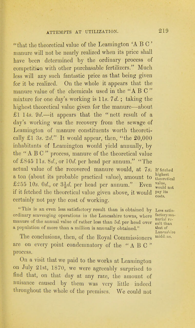 that the theoretical value of the Leamington 'ABC manure will not be nearly realized when its price shall have been determined by the ordinary process of competition with other purchasable fertilizers. Much less will any such fantastic price as that being given for it be realized. On the whole it appears that the manure value of the chemicals used in the A B C  mixture for one day's working is lis. Id. ; taking the highest theoretical value given for the manure—about £l 14s. 9d.—it appears that the  nett result of a day's working was the recovery from the sewage of Leamington of manure constituents worth theoreti- cally £l 3s. 2d. It would appear, then, the 20,000 inhabitants of Leamington would yield annually, by the ABC process, manure of the theoretical value of £845 lis. Sd., or \ 0d. per head per annum. The actual value of the recovered manure would, at 7s. if fetched a ton (about its probable practical value), amount to theoretical £•255 10s. 0d., or ?>\d. per head per annum. Even ^ not if it fetched the theoretical value given above, it would ^ytgits certainly not pay the cost of working.  This is an even less satisfactory result than is obtained by Less satis- ordinary scavenging operations in the Lancashire towns, where factory ina- manure of the annual value of rather less than 5d. per head over gu/t than a population of more than a million is annually obtained. tljat of Lancashire The conclusions, then, of the Royal Commissioners midd lls- are on every point condemnatory of the ABC process. On a visit that we paid to the works at Leamington on July 21st, 1870, we were agreeably surprised to find that, on that day at any rate, the amount of nuisance caused by them was very little indeed throughout the whole of the premises. We could not