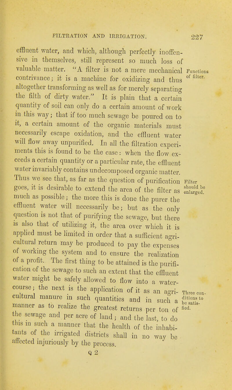 effluent water, and which, although perfectly inoffen- sive in themselves, still represent so much loss of valuable matter. A filter is not a mere mechanical Functions contrivance; it is a machine for oxidizing and thus °f fiUer' altogether transforming as well as for merely separating the filth of dirty water. It is plain that a certain quantity of soil can only do a certain amount of work in this way; that if too much sewage be poured on to it, a certain amount of the organic materials must necessarily escape oxidation, and the effluent water will flow away unpurified. In all the filtration experi- ments this is found to be the case: when the flow ex- ceeds a certain quantity or a particular rate, the effluent water invariably contains undecomposed organic matter. Thus we see that, as far as the question of purification Filter goes, it is desirable to extend the area of the filter as Sge? much as possible j the more this is done the purer the effluent water will necessarily be; but as the only question is not that of purifying the sewage, but there is also that of utilizing it, the area over which it is applied must be limited in order that a sufficient agri- cultural return may be produced to pay the expenses of working the system and to ensure the realization of a profit. The first thing to be attained is the purifi- cation of the sewage to such an extent that the effluent water might be safely allowed to flow into a water- course; the next is the application of it as an agri- cultural manure m such quantities and in such a ,ditioast° manner as to realize the greatest returns per ton of the sewage and per acre of land ; and the last, to do this in such a manner that the health of the inhabi- tants of the irrigated districts shall in no way be ■ affected injuriously by the process. Q 2