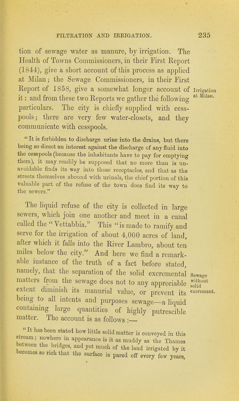 tion of sewage water as manure, by irrigation. The Health of Towns Commissioners, in their First Report (1844), give a short account of this process as applied at Milan; the Sewage Commissioners, in their First Report of 1858, give a somewhat longer account of irrigation it: and from these two Reports we gather the following at Mllan' particulars. The city is chiefly supplied with cess- pools; there are very few water-closets, and they communicate with cesspools.  It is forbidden to discharge urine into the drains, but there being so direct an interest against the discharge of any fluid into the cesspools (because the inhabitants have to pay for emptying them), it may readily be supposed that no more than is un- avoidable finds its way into those receptacles, and that as the streets themselves abound with urinals, the chief portion of this valuable part of the refuse of the town does find its way to the sewers. The liquid refuse of the city is collected in large sewers, which join one another and meet in a canal called the  Vettabbia. This  is made to ramify and serve for the irrigation of about 4,000 acres of land, after which it falls into the River Lambro, about ten miles below the city. And here we find a remark- able instance of the truth of a fact before stated, namely, that the separation of the solid excremental Sewage matters from the sewage does not to any appreciable 8w0ud°ut extent diminish its manurial value, or prevent its o*™4- being to all intents and purposes sewage—a liquid containing large quantities of highly putrescible matter. The account is as follows :—  It has been stated how little solid matter is conveyed in this stream; nowhere in appearance is it as muddy as the Thames between the bridges, and yet much of the land irrigated by it becomes so nch that the surface is pared off every few years,