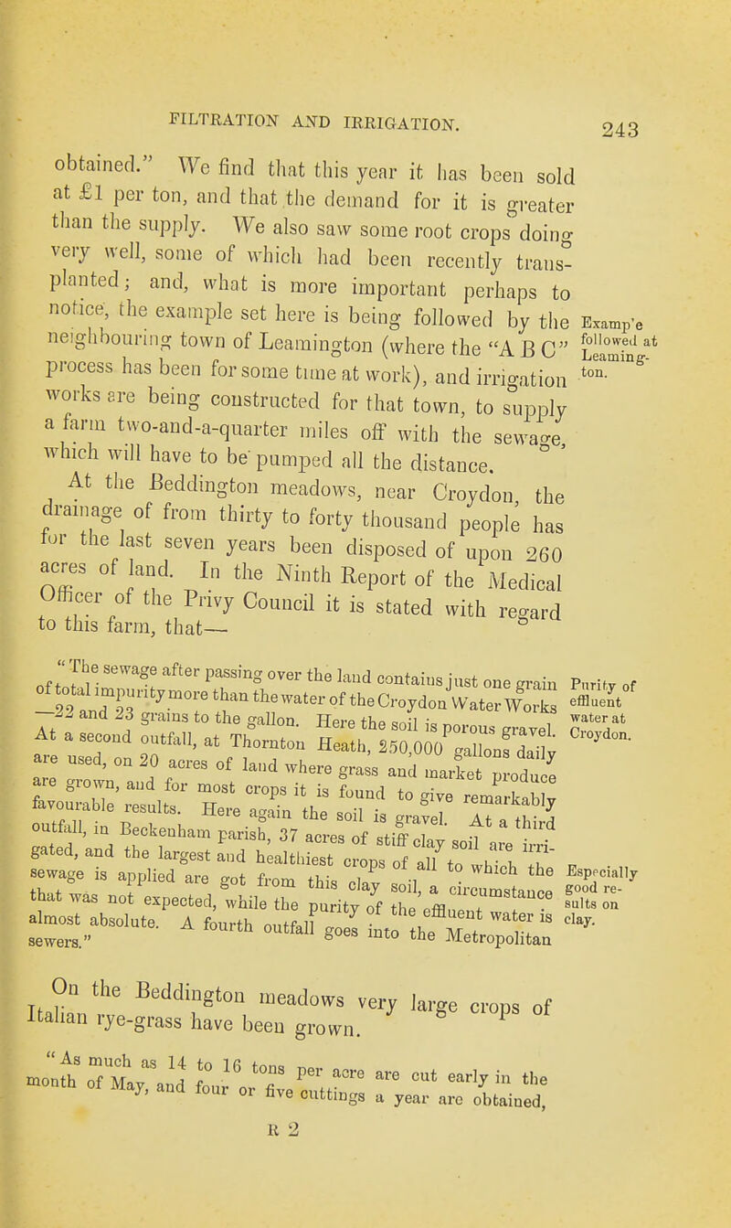 obtained. We find that this year it has been sold at £l per ton, and that the demand for it is greater than the supply. We also saw some root crops^doing very well, some of which had been recently trans- planted; and, what is more important perhaps to notice, the example set here is being followed by the Examp-e neighbouring town of Leamington (where the A BC LeZS at process has been for some time at work), and irrigation works are being constructed for that town, to supply a farm tvvo-and-a-quarter miles off with the sewage which will have to be pumped all the distance. At the Beddington meadows, near Croydon the drainage of from thirty to forty thousand people has for the last seven years been disposed of upon 260 acres of land. In the Ninth Report of the Medical Officer of the Privy Council it is stated with regard to this farm, that— ti The sewage after passing over the land contains just one grain Purity of At a second utfall, at Thornl m^l^ZlZt are used, on 20 acres of land where grass and marie odu^ are grown, and for most crops it is found to give remarkab v favourable results. Here again the soil is gravel 17a thfS outfall, in Beckenham parish 37 acres of ,tiff T t d gated, and the largest Ld h-^o^^LS** w -age is applied are got from this Cay' £, ^ SK* that was not expected, while the puritv of thP nffl 7 **** ™ aW^solute. A fourth on^U 1^^^ ** On the Beddington meadows very large crops of Italian rye-grass have been grown. P mon£o7£ ^ J° 16 t0nS PCT *° are ^ -rlvin the month of May, and four or five cuttings a year are obtained!