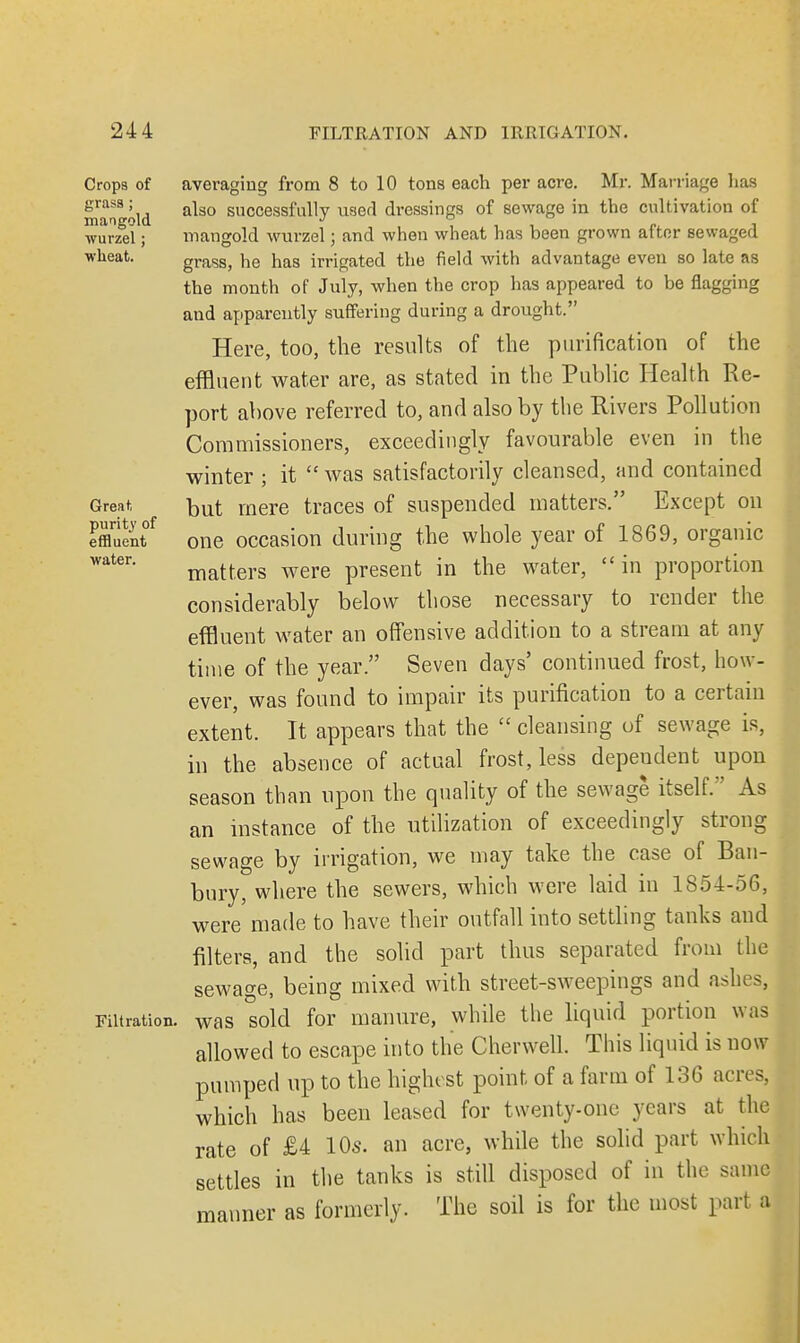 Crops of grass; mangold wurzel; wheat. Great, purity of effluent water. Filtration averaging from 8 to 10 tons each per acre. Mr. Marriage has also successfully used dressings of sewage in the cultivation of mangold wurzel; and when wheat has been grown after sewaged grass, he has irrigated the field with advantage even so late as the month of July, when the crop has appeared to be flagging and apparently suffering during a drought. Here, too, the results of the purification of the effluent water are, as stated in the Public Health Re- port above referred to, and also by the Rivers Pollution Commissioners, exceedingly favourable even in the winter ; it  was satisfactorily cleansed, and contained but mere traces of suspended matters. Except on one occasion during the whole year of 1869, organic matters were present in the water, in proportion considerably below those necessary to render the effluent water an offensive addition to a stream at any time of the year. Seven days' continued frost, how- ever, was found to impair its purification to a certain extent. It appears that the ££ cleansing of sewage is, in the absence of actual frost, less depeudent upon season than upon the quality of the sewage itself. As an instance of the utilization of exceedingly strong sewage by irrigation, we may take the case of Ban- bury, where the sewers, which were laid in 1854-56, were made to have their outfall into settling tanks and filters, and the solid part thus separated from the sewage, being mixed with street-sweepings and ashes, was sold for manure, while the liquid portion was allowed to escape into the Cherwell. This liquid is now pumped up to the highest point, of a farm of 136 acres, which has been leased for twenty-one years at the rate of £4 10s. an acre, while the solid part which settles in the tanks is still disposed of in the same manner as formerly. The soil is for the most part a