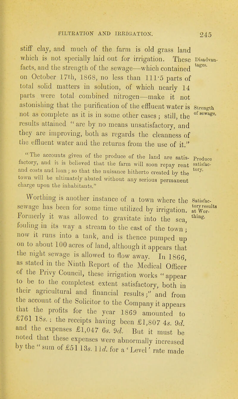 stiff clay, and much of the farm is old grass land which is not specially laid out for irrigation. These Disadvan- facts, and the strength of the sewage—which contained tages* on October 17th, 1868, no less than 11T5 parts of total solid matters in solution, of which nearly 14 parts were total combined nitrogen—make it not astonishing that the purification of the effluent water is strength not as complete as it is in some other cases ; still, the of sewage> results attained  are by no means unsatisfactory, and they are improving, both as regards the cleanness of the effluent water and the returns from the use of it. The accounts given of the produce of the land are satis- Produce factory, and it is believed that the farm will soon repay rent satisfac- and costs and loan; so that the nuisance hitherto created by the ^ town will be ultimately abated without any serious permanent charge upon the inhabitants. Worthing is another instance of a town where the Satisfac- sewage has been for some time utilized by irrigation. ^Wor^8 Formerly it was allowed to gravitate into the sea, thing' fouling in its way a stream to the east of the town • now it runs into a tank, and is thence pumped up on to about 100 acres of land, although it appears that the night sewage is allowed to flow away. In 1866 as stated in the Ninth Report of the Medical Officer of the Privy Council, these irrigation works  appear to be to the completest extent satisfactory, both in their agricultural and financial results; and from the account of the Solicitor to the Company it appears that the profits for the year 1869 amounted to £761 185. ; the receipts having been £1,807 4s 9d and the expenses £l,047 6s. 9d. But it must be noted that these expenses were abnormally increased by the << sum of £51 13*. 11,/. for a < Level' rate made