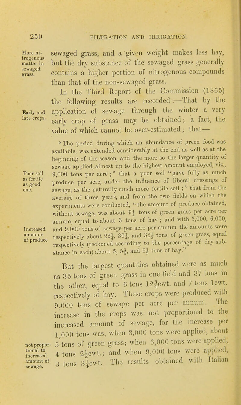 More ni- trogenous matter in se waged grass. Early and late crops. Poor soil as fertile as good one. Increased amounts of produce not propor- tional to increased amount of sewage. sewaged grass, and a given weight makes less hay, but the dry substance of the sewaged grass generally contains a higher portion of nitrogenous compounds than that of the non-sewaged grass. In the Third Report of the Commission (I860) the following results are recorded :—That by the application of sewage through the winter a very early crop of grass may be obtained; a fact, the value of which cannot be over-estimated; that— The period during which an abundance of green food was available, was extended considerably at the end as well as at the beginning of the season, and the more so the larger quantity of sewage applied, almost up to the highest amouut employed, viz., 9,000 tons per acre ; that a poor soil  gave fully as much produce per acre, under the influence of liberal dressings of eewage, as the uaturally much more fertile soil ; that from the average of three years, and from the two fields on which the experiments were conducted,  the amount of produce obtained, withont sewage, was about 9£ tous of green grass per acre per annum, equal to about 3 tons of hay ; and with 3,000, 6,000, and 9,000 tons of sewage per acre per annum the amounts were respectively about 30£, and 321 tons of green grass, equal respectively (reckoned according to the percentage of dry sub- stance in each) about 5, 5f, and 6| tons of hay. Bat the largest quantities obtained were as much as 35 tons of green grass in one field and 37 tons in the other, equal to 6 tons 12fcwt. and 7 tons lewt. respectively of hay. These crops were produced with 9,000 tons of sewage per acre per annum. The increase in the crops was not proportional to the increased amount of sewage, for the increase per 1,000 tons was, when 3,000 tons were applied, about 5'tons of green grass; when G,000 tons were applied, 4 tons 2£cwt.; and when 9,000 tons were applied, 3 tons 3iowt. The results obtained with Italian