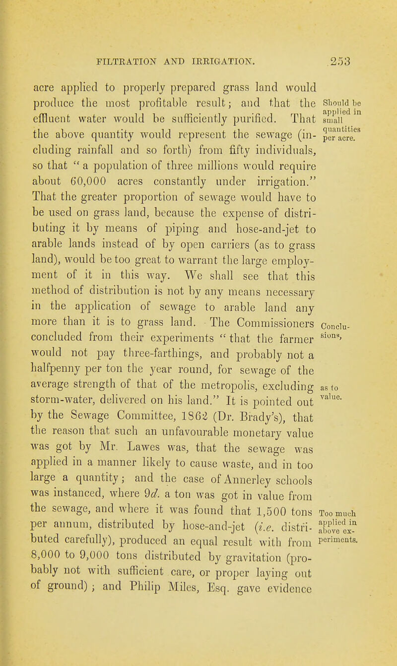 acre applied to properly prepared grass land would produce the most profitable result; and that the should be effluent water would be sufficiently purified. That sniaii6 m the above quantity would represent the sewage (in- p^acr!68 eluding rainfall and so forth) from fifty individuals, so that  a population of three millions would require about 60,000 acres constantly under irrigation. That the greater proportion of sewage would have to be used on grass land, because the expense of distri- buting it by means of piping and hose-and-jet to arable lands instead of by open carriers (as to grass land), would be too great to warrant the large employ- ment of it in this way. We shall see that this method of distribution is not by any means necessary in the application of sewage to arable land any more than it is to grass land. The Commissioners conciu- concluded from their experiments  that the farmer siun*' would not pay three-farthings, and probably not a halfpenny per ton the year round, for sewage of the average strength of that of the metropolis, excluding as to storm-water, delivered on his land. It is pointed out value' by the Sewage Committee, 1862 (Dr. Brady's), that the reason that such an unfavourable monetary value was got by Mr. Lawes was, that the sewage was applied in a manner likely to cause waste, and in too large a quantity; and the case of Annerley schools was instanced, where 9d. a ton was got in value from the sewage, and where it was found that 1,500 tons Too much per annum, distributed by hose-and-jet (i.e. clistri- Xtlx* buted carefully), produced an equal result with from Periments' 8,000 to 9,000 tons distributed by gravitation (pro- bably not with sufficient care, or proper laying out of ground) • and Philip Miles, Esq. gave evidence
