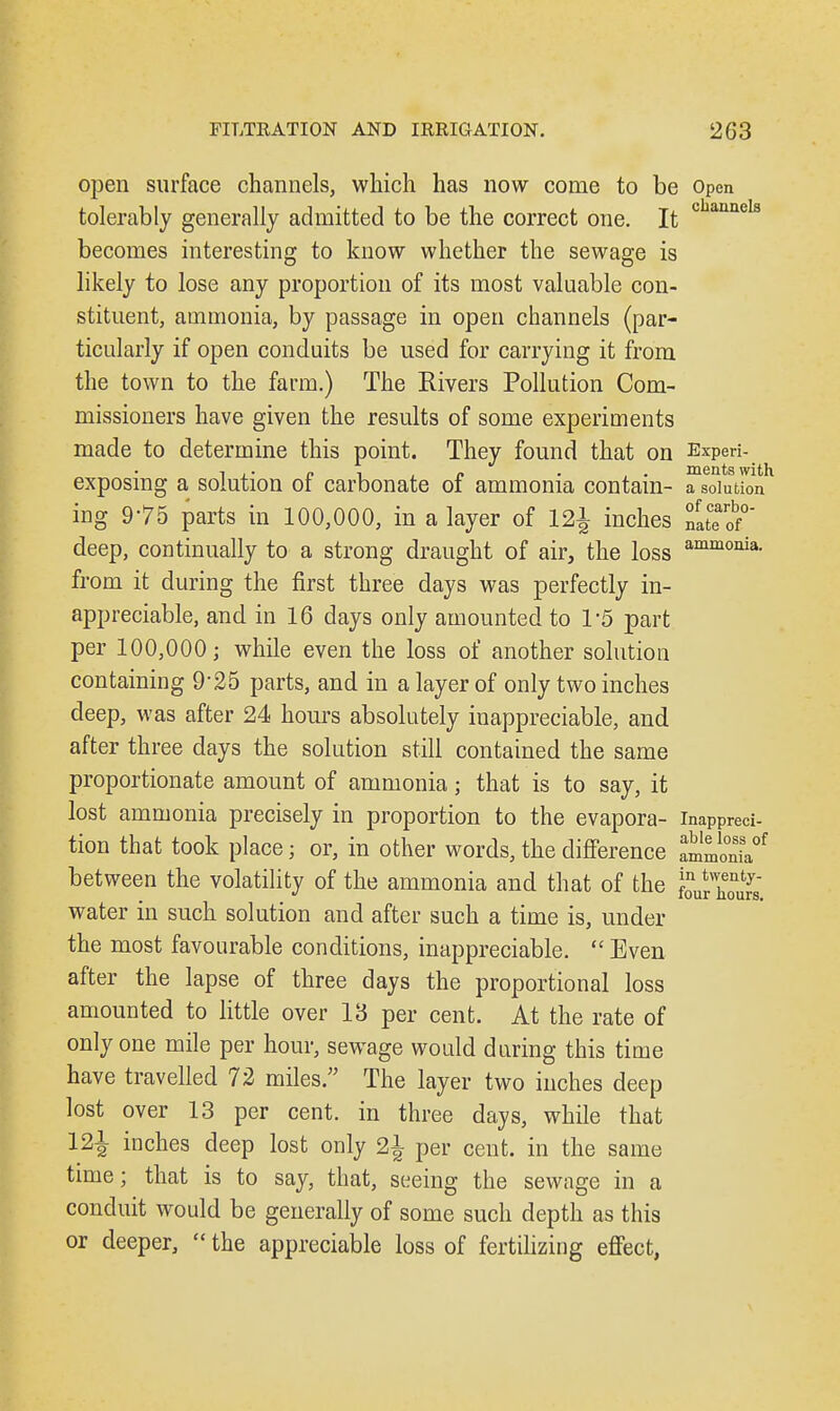 open surface channels, which has now come to be Open tolerably generally admitted to be the correct one. It c annels becomes interesting to know whether the sewage is likely to lose any proportion of its most valuable con- stituent, ammonia, by passage in open channels (par- ticularly if open conduits be used for carrying it from the town to the farm.) The Rivers Pollution Com- missioners have given the results of some experiments made to determine this point. They found that on Experi- 7 ,. pi n • , . ments with exposing a solution ot carbonate ot ammonia contain- a solution ing 975 parts in 100,000, in a layer of 12j inches nateof0 deep, continually to a strong draught of air, the loss ammonia- from it during the first three days was perfectly in- appreciable, and in 16 days only amounted to V5 part per 100,000; while even the loss of another solution containing 9'25 parts, and in a layer of only two inches deep, was after 24 hours absolutely inappreciable, and after three days the solution still contained the same proportionate amount of ammonia; that is to say, it lost ammonia precisely in proportion to the evapora- inappreci- tion that took place j or, in other words, the difference tmmZf between the volatility of the ammonia and that of the l^honvs water in such solution and after such a time is, under the most favourable conditions, inappreciable.  Even after the lapse of three days the proportional loss amounted to little over 13 per cent. At the rate of only one mile per hour, sewage would during this time have travelled 72 miles. The layer two inches deep lost over 13 per cent, in three days, while that 121 inciies cieep jost only 21 per cent, in the same time; that is to say, that, seeing the sewage in a conduit would be generally of some such depth as this or deeper,  the appreciable loss of fertilizing effect,