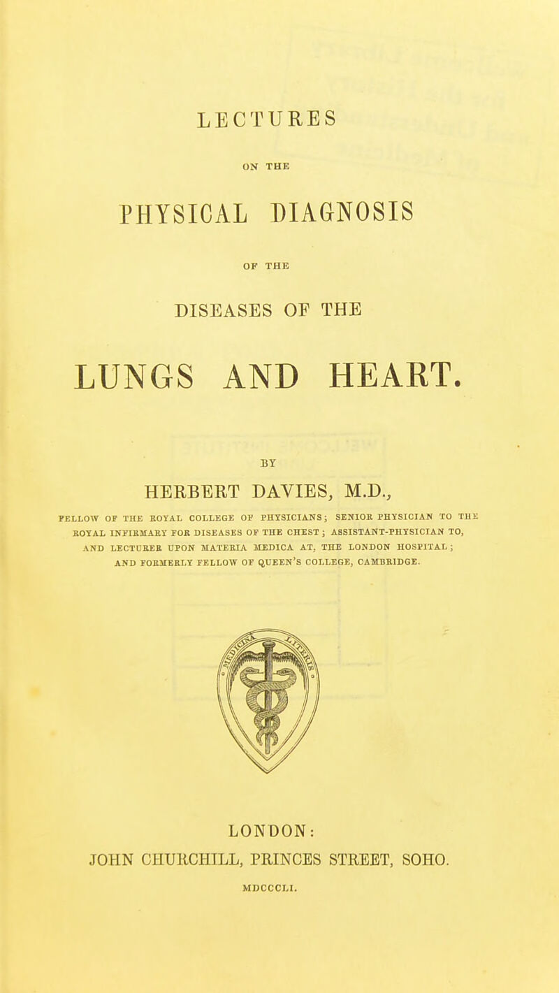 LECTURES ON THE PHYSICAL DIAGNOSIS OF THE DISEASES OF THE LUNGS AND HEART. BY HERBERT DAVIES, M.D., FELLOW OF THE ROYAL COLLEGE OF PHYSICIANS; SENIOR PHYSICIAN TO THE ROYAL INFIRMARY FOR DISEASES OF THE CHEST ; ASSISTANT-PHYSICIAN TO, AND LECTURER UPON MATERIA MEDICA AT. THE LONDON HOSPITAL ; AND FORMERLY FELLOW OF QUEEN'S COLLEGE, CAMBRIDGE. LONDON: JOHN CHURCHILL, PRINCES STREET, SOHO. MDCCCLI.