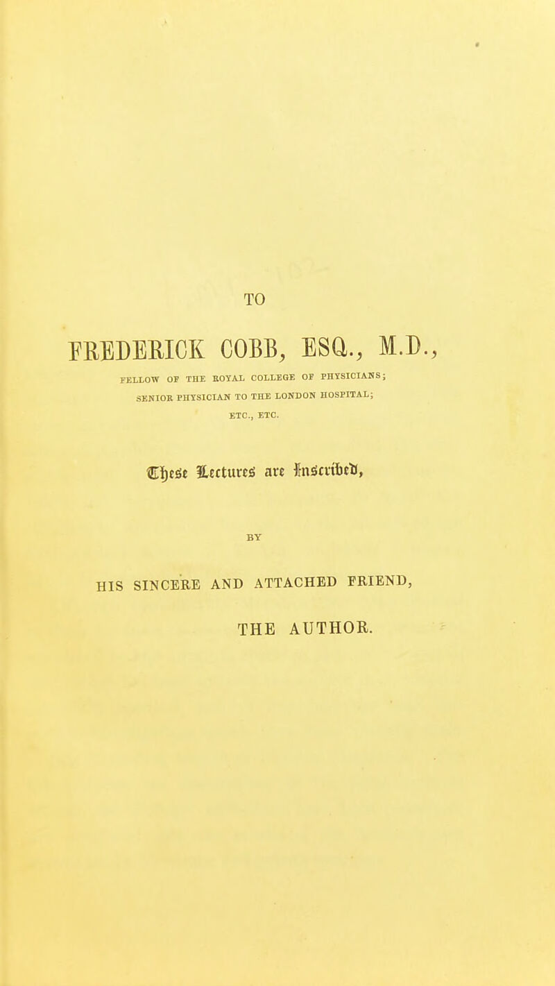 TO FREDERICK COBB, ESQ., M.D., FELLOW OF THE ROYAL COLLEGE OF PHYSICIANS; SENIOR PHYSICIAN TO THE LONDON HOSPITAL; ETC., ETC. €f)eSe 3Lecttt«£t arc finSmbetl, BY HIS SINCERE AND ATTACHED FRIEND, THE AUTHOR.