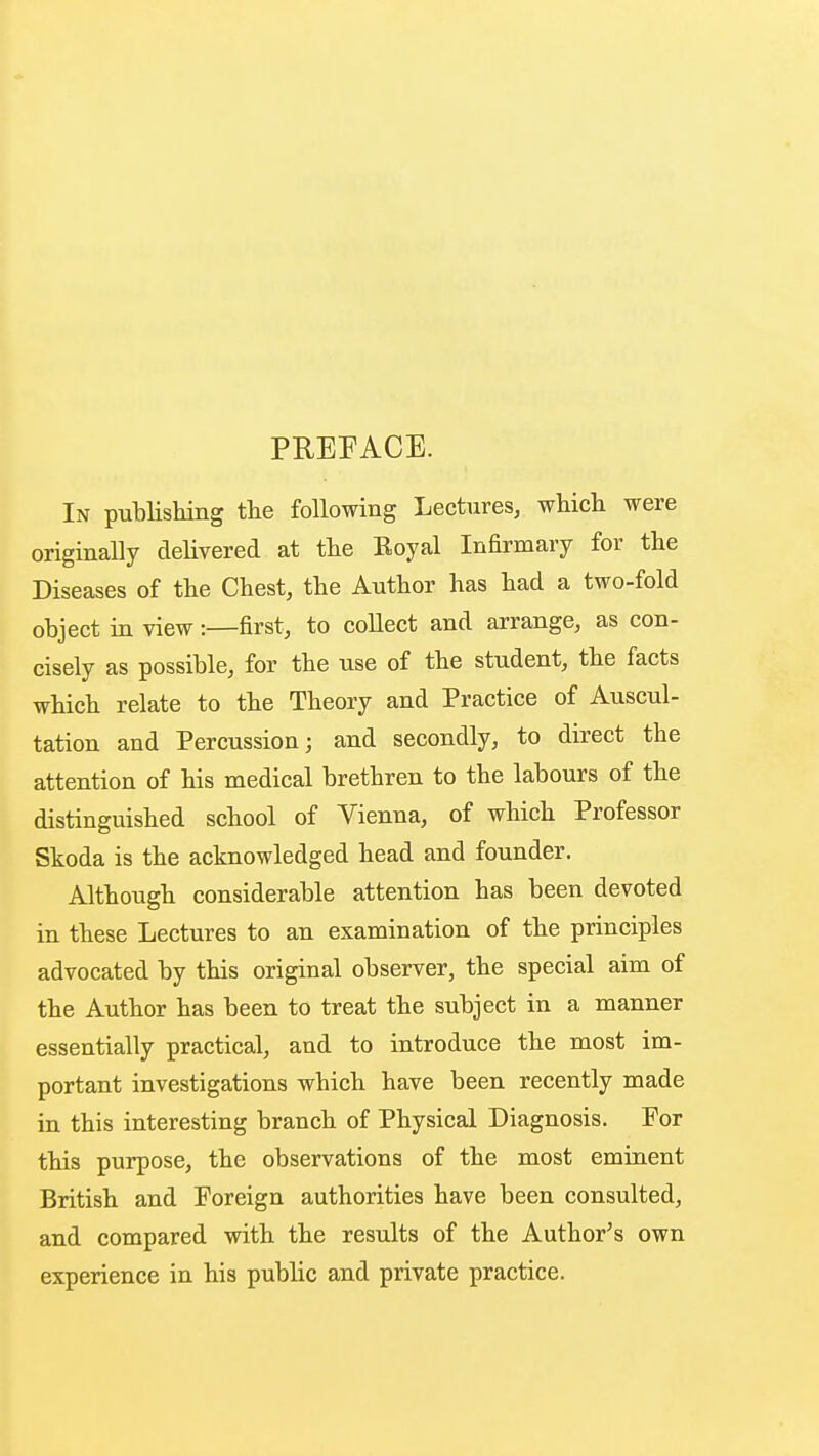 PREFACE. In publishing the following Lectures, which were originally delivered at the Royal Infirmary for the Diseases of the Chest, the Author has had a two-fold object in view:—first, to collect and arrange, as con- cisely as possible, for the use of the student, the facts which relate to the Theory and Practice of Auscul- tation and Percussion; and secondly, to direct the attention of his medical brethren to the labours of the distinguished school of Vienna, of which Professor Skoda is the acknowledged head and founder. Although considerable attention has been devoted in these Lectures to an examination of the principles advocated by this original observer, the special aim of the Author has been to treat the subject in a manner essentially practical, and to introduce the most im- portant investigations which have been recently made in this interesting branch of Physical Diagnosis. For this purpose, the observations of the most eminent British and Foreign authorities have been consulted, and compared with the results of the Author's own experience in his public and private practice.