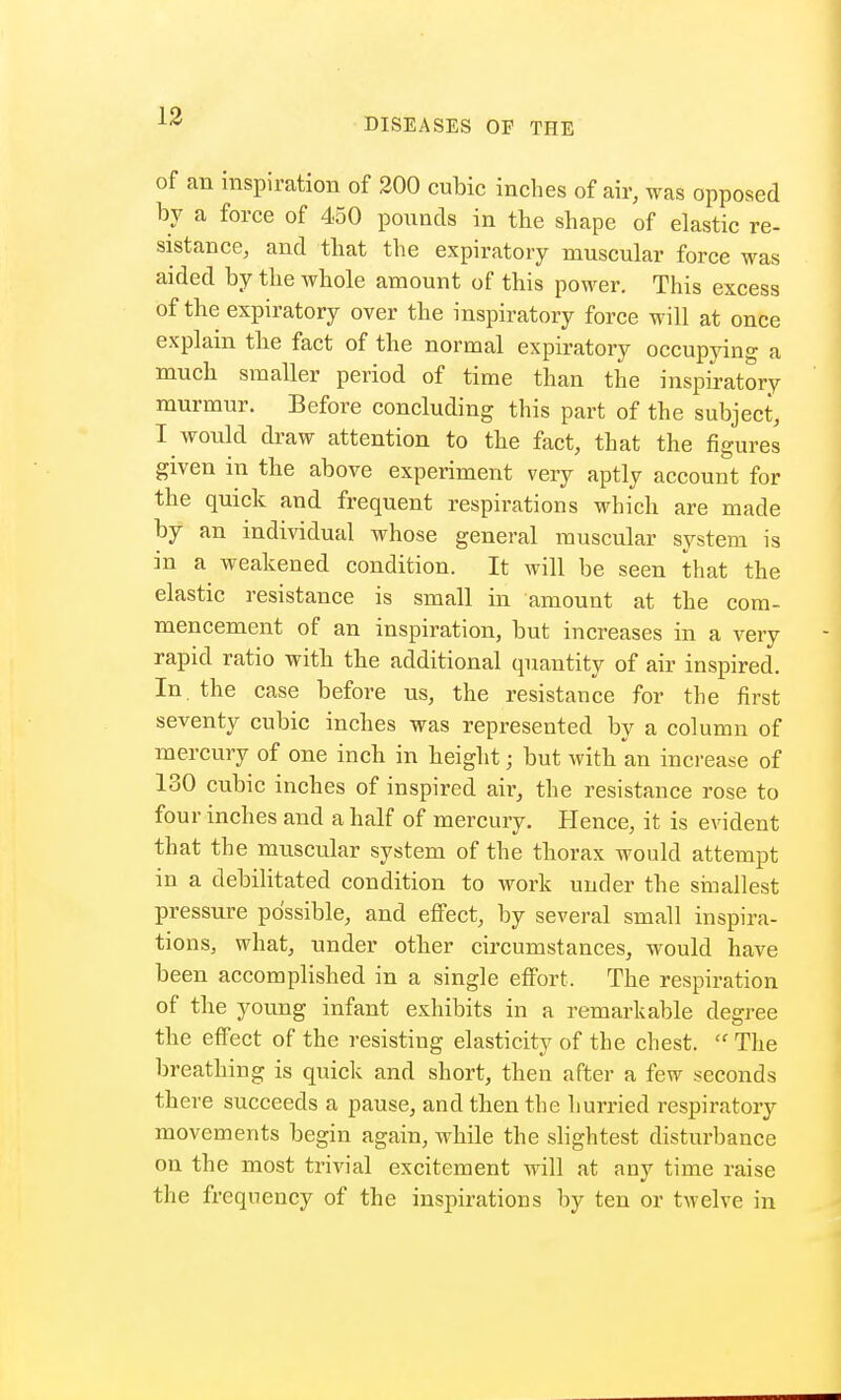 DISEASES OF THE of an inspiration of 200 cubic inches of air, was opposed by a force of 450 pounds in the shape of elastic re- sistance, and that the expiratory muscular force was aided by the whole amount of this power. This excess of the expiratory over the inspiratory force will at once explain the fact of the normal expiratory occupying a much smaller period of time than the inspiratory murmur. Before concluding this part of the subject, I would draw attention to the fact, that the figures given in the above experiment very aptly account for the quick and frequent respirations which are made by an individual whose general muscular system is in a weakened condition. It will be seen that the elastic resistance is small in amount at the com- mencement of an inspiration, but increases in a very rapid ratio with the additional quantity of air inspired. In. the case before us, the resistance for the first seventy cubic inches was represented by a column of mercury of one inch in height; but with an increase of 130 cubic inches of inspired air, the resistance rose to four inches and a half of mercury. Hence, it is evident that the muscular system of the thorax would attempt in a debilitated condition to work under the smallest pressure possible, and effect, by several small inspira- tions, what, under other circumstances, would have been accomplished in a single effort, The respiration of the young infant exhibits in a remarkable degree the effect of the resisting elasticity of the chest.  The breathing is quick and short, then after a few seconds there succeeds a pause, and then the hurried respiratory movements begin again, while the slightest disturbance on the most trivial excitement will at any time raise the frequency of the inspirations by ten or twelve in