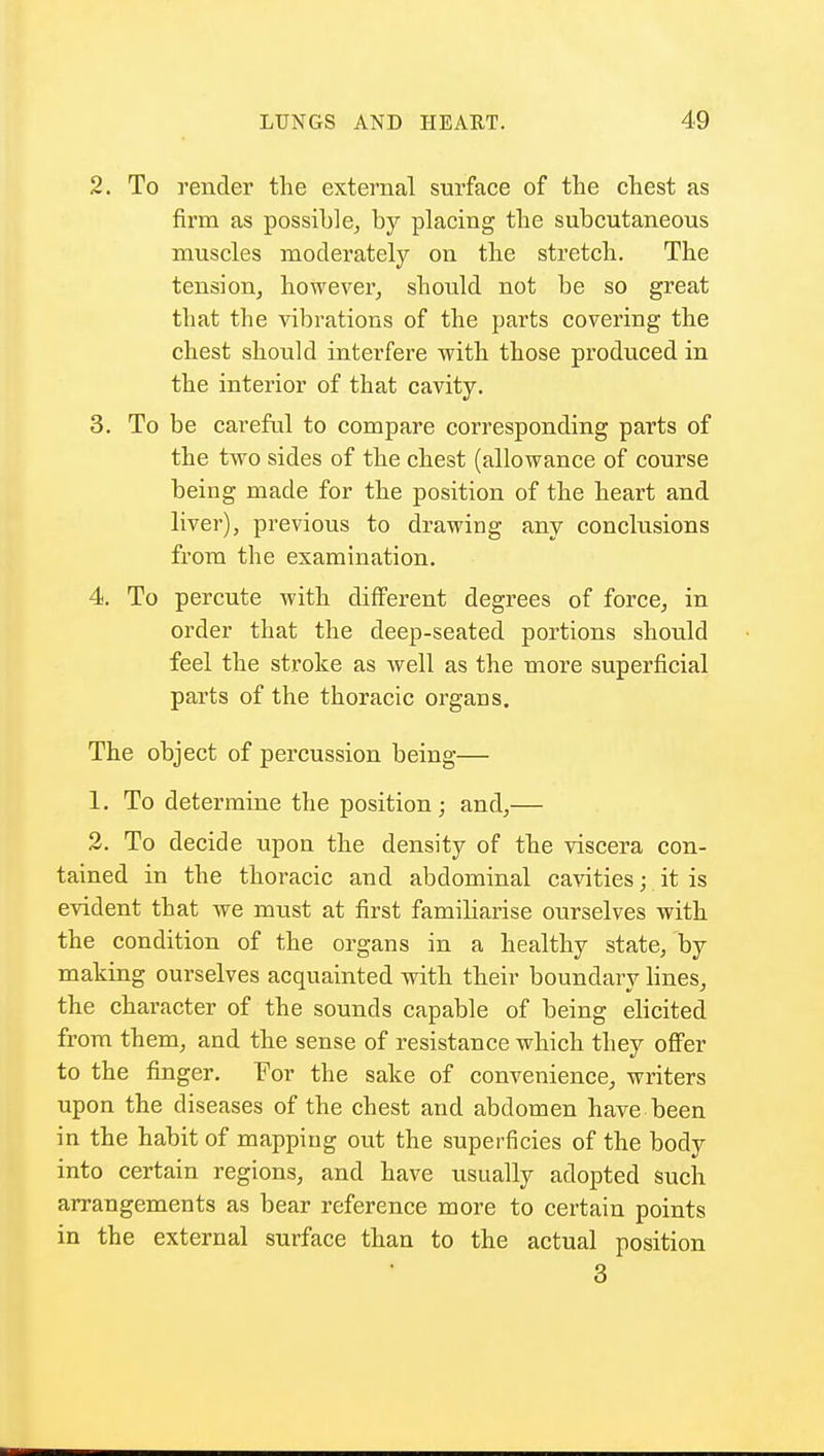 2. To render the external surface of the chest as firm as possible, by placing the subcutaneous muscles moderately on the stretch. The tension, however, should not be so great that the vibrations of the parts covering the chest should interfere with those produced in the interior of that cavity. 3. To be careful to compare corresponding parts of the two sides of the chest (allowance of course being made for the position of the heart and liver), previous to drawing any conclusions from the examination. 4. To percute with different degrees of force, in order that the deep-seated portions should feel the stroke as well as the more superficial parts of the thoracic organs. The object of percussion being— 1. To determine the position; and,— 2. To decide upon the density of the viscera con- tained in the thoracic and abdominal cavities; it is evident that we must at first familiarise ourselves with the condition of the organs in a healthy state, by making ourselves acquainted with their boundary lines, the character of the sounds capable of being elicited from them, and the sense of resistance which they offer to the finger. For the sake of convenience, writers upon the diseases of the chest and abdomen have been in the habit of mapping out the superficies of the body into certain regions, and have usually adopted such arrangements as bear reference more to certain points in the external surface than to the actual position 3