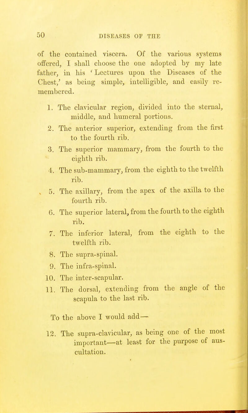 of the contained viscera. Of the various systems offered, I shall choose the one adopted hy my late father, in his ' Lectures upon the Diseases of the Chest/ as being simple, intelligible, and easily re- membered. 1. The clavicular region, divided into the sternal, middle, and humeral portions. 2. The anterior superior, extending from the first to the fourth rib. 3. The superior mammary, from the fourth to the eighth rib. 4. The sub-mammary, from the eighth to the twelfth rib. , 5. The axillary, from the apex of the axilla to the fourth rib. 6. The superior lateral, from the fourth to the eighth rib. 7. The inferior lateral, from the eighth to the twelfth rib. 8. The supra-spinal. 9. The infra-spinal. 10. The inter-scapular. 11. The dorsal, extending from the angle of the scapula to the last rib. To the above I would add— 12. The supra-clavicular, as being one of the most important—at least for the purpose of aus- cultation.