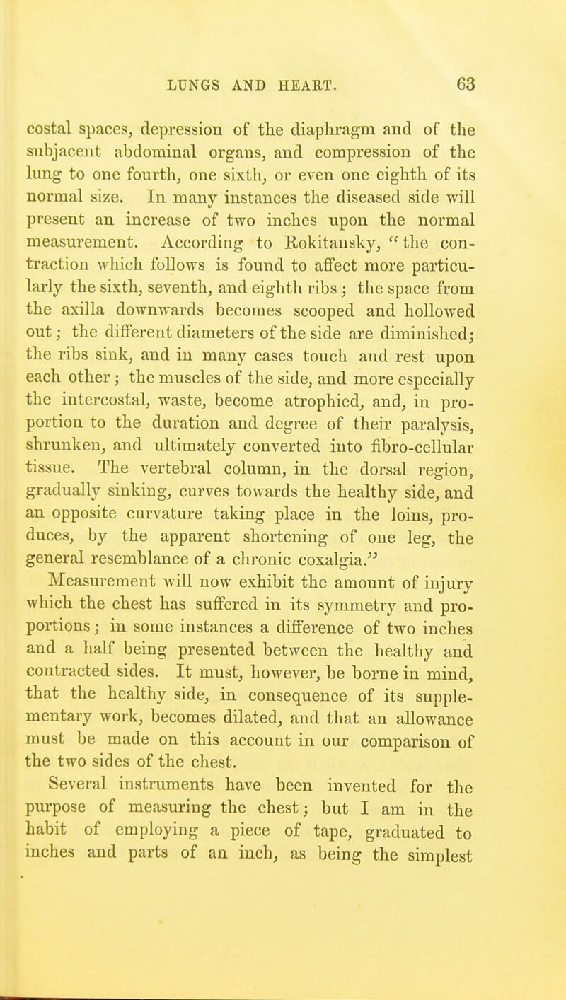 costal spaces, depression of the diaphragm and of the subjacent abdominal organs, and compression of the lung to one fourth, one sixth, or even one eighth of its normal size. In many instances the diseased side will present an increase of two inches upon the normal measurement. According to Rokitansky, the con- traction which follows is found to affect more particu- larly the sixth, seventh, and eighth ribs; the space from the axilla downwards becomes scooped and hollowed out; the different diameters of the side are diminished; the ribs sink, and in many cases touch and rest upon each other; the muscles of the side, and more especially the intercostal, waste, become atrophied, and, in pro- portion to the duration and degree of their paralysis, shrunken, and ultimately converted into fibro-cellular tissue. The vertebral column, in the dorsal region, gradually sinking, curves towards the healthy side, and an opposite curvature taking place in the loins, pro- duces, by the apparent shortening of one leg, the general resemblance of a chronic coxalgia. Measurement will now exhibit the amount of injury which the chest has suffered in its symmetry and pro- portions ; in some instances a difference of two inches and a half being presented between the healthy and contracted sides. It must, however, be borne in mind, that the healthy side, in consequence of its supple- mentary work, becomes dilated, and that an allowance must be made on this account in our comparison of the two sides of the chest. Several instruments have been invented for the purpose of measuring the chest; but I am in the habit of employing a piece of tape, graduated to inches and parts of an inch, as being the simplest