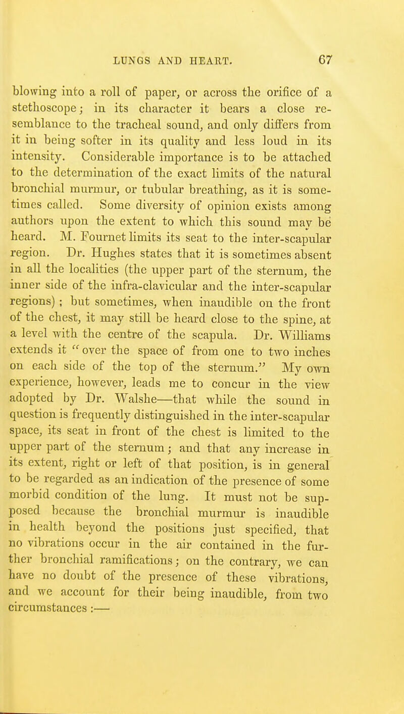 blowing into a roll of paper, or across the orifice of a stethoscope; in its character it bears a close re- semblance to the tracheal sound, and only differs from it in being softer in its quality and less loud in its intensity. Considerable importance is to be attached to the determination of the exact limits of the natural bronchial murmur, or tubular breathing, as it is some- times called. Some diversity of opinion exists among authors upon the extent to which this sound may be heard. M. Fournet limits its seat to the inter-scapular region. Dr. Hughes states that it is sometimes absent in all the localities (the upper part of the sternum, the inner side of the infra-clavicular and the inter-scapular regions) ; but sometimes, when inaudible on the front of the chest, it may still be heard close to the spine, at a level with the centre of the scapula. Dr. Williams extends it  over the space of from one to two inches on each side of the top of the sternum. My own experience, however, leads me to concur in the view adopted by Dr. Walshe—that while the sound in question is frequently distinguished in the inter-scapular space, its seat in front of the chest is limited to the upper part of the sternum; and that any increase in its extent, right or left of that position, is in general to be regarded as an indication of the presence of some morbid condition of the lung. It must not be sup- posed because the bronchial murmur is inaudible in health beyond the positions just specified, that no vibrations occur in the air contained in the fur- ther bronchial ramifications; on the contrary, we can have no doubt of the presence of these vibrations, and we account for their being inaudible, from two circumstances :—