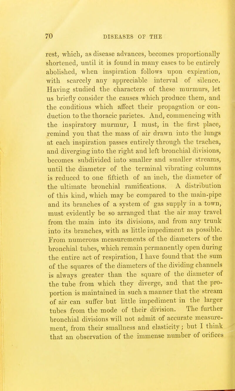 rest, which, as disease advances, becomes proportionally shortened, until it is found in many cases to be entirely abolished, when inspiration follows upon expiration, ■with scarcely any appreciable interval of silence. Having studied the characters of these murmurs, let us briefly consider the causes which produce them, and the conditions which affect their propagation or con- duction to the thoracic parietes. And, commencing with the inspiratory murmur, I must, in the first place, remind you that the mass of air drawn into the lungs at each inspiration passes entirely through the trachea, and diverging into the right and left bronchial divisions, becomes subdivided into smaller and smaller streams, until the diameter of the terminal vibrating columns is reduced to one fiftieth of an inch, the diameter of the ultimate bronchial ramifications. A distribution of this kind, which may be compared to the main-pipe and its branches of a system of gas supply in a town, must evidently be so arranged that the air may travel from the main into its divisions, and from any trunk into its branches, with as little impediment as possible. From numerous measurements of the diameters of the bronchial tubes, which remain permanently open during the entire act of respiration, I have found that the sum of the squares of the diameters of the dividing channels is always greater than the square of the diameter of the tube from which they diverge, and that the pro- portion is maintained in such a manner that the stream of air can suffer but little impediment in the larger tubes from the mode of their division. The further bronchial divisions will not admit of accurate measure- ment, from their smallness and elasticity; but I think that an observation of the immense number of orifices