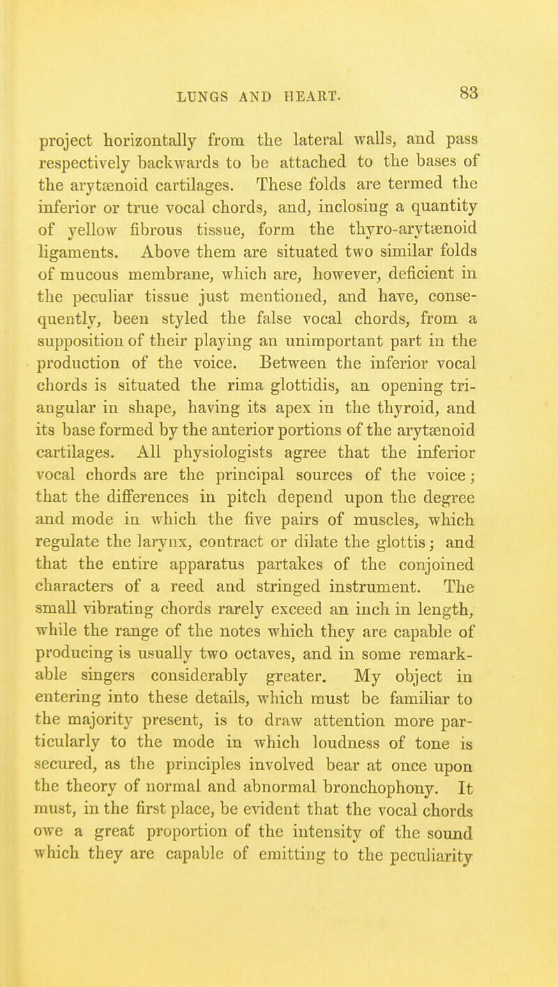 project horizontally from the lateral walls, and pass respectively backwards to be attached to the bases of the arytenoid cartilages. These folds are termed the inferior or true vocal chords, and, inclosing a quantity of yellow fibrous tissue, form the thyro-arytsenoid ligaments. Above them are situated two similar folds of mucous membrane, which are, however, deficient in the peculiar tissue just mentioned, and have, conse- quently, been styled the false vocal chords, from a supposition of their playing an unimportant part in the production of the voice. Between the inferior vocal chords is situated the rima glottidis, an opening tri- angular in shape, having its apex in the thyroid, and its base formed by the anterior portions of the arytsenoid cartilages. All physiologists agree that the inferior vocal chords are the principal sources of the voice ; that the differences in pitch depend upon the degree and mode in which the five pairs of muscles, which regulate the larynx, contract or dilate the glottis; and that the entire apparatus partakes of the conjoined characters of a reed and stringed instrument. The small vibrating chords rarely exceed an inch in length, while the range of the notes which they are capable of producing is usually two octaves, and in some remark- able singers considerably greater. My object in entering into these details, which must be familiar to the majority present, is to draw attention more par- ticularly to the mode in which loudness of tone is secured, as the principles involved bear at once upon the theory of normal and abnormal bronchophony. It must, in the first place, be evident that the vocal chords owe a great proportion of the intensity of the sound which they are capable of emitting to the peculiarity