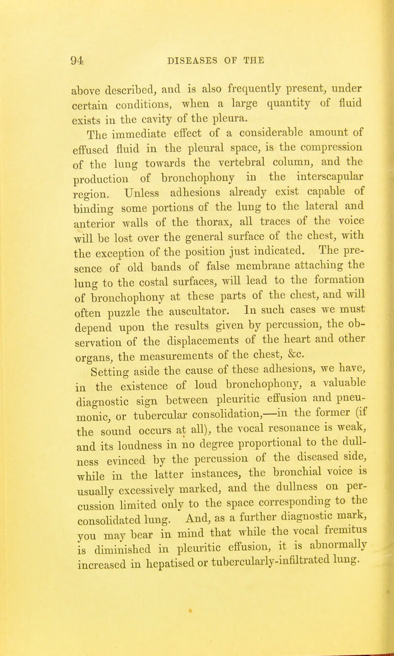 above described, and is also frequently present, under certain conditions, when a large quantity of fluid exists in the cavity of the pleura. The immediate effect of a considerable amount of effused fluid in the pleural space, is the compression of the lung towards the vertebral column, and the production of bronchophony in the interscapular region. Unless adhesions already exist capable of binding some portions of the lung to the lateral and anterior walls of the thorax, all traces of the voice will be lost over the general surface of the chest, with the exception of the position just indicated. The pre- sence of old bands of false membrane attaching the lung to the costal surfaces, will lead to the formation of bronchophony at these parts of the cbest, and will often puzzle the auscultator. In such cases we must depend upon the results given by percussion, the ob- servation of the displacements of the heart and other organs, the measurements of the chest, &c. Setting aside the cause of these adhesions, we have, in the existence of loud bronchophony, a valuable diagnostic sign between pleuritic effusion and pneu- monic, or tubercular consolidation,—in the former (if the sound occurs at all), the vocal resonance is weak, and its loudness in no degree proportional to the dull- ness evinced by the percussion of the diseased side, while in the latter instances, the bronchial voice is usually excessively marked, and the dullness on per- cussion limited only to the space corresponding to the consolidated lung. And, as a further diagnostic mark, you may bear in mind that while the vocal fremitus is diminished in pleuritic effusion, it is abnormally increased in hepatisedor tubercularly-infiltrated lung.