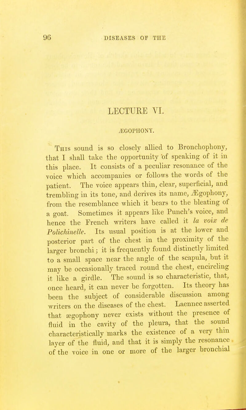 LECTURE VI. /EGOPHONY. This sound is so closely allied to Bronchophony, that I shall take the opportunity 'of speaking of it in this place. It consists of a peculiar resonance of the voice which accompanies or follows the words of the patient. The voice appears thin, clear, superficial, and tremhling in its tone, and derives its name, iEgophony, from the resemblance which it hears to the bleating of a goat. Sometimes it appears like Punch's voice, and hence the French writers have called it la voix de Polichinelle. Its usual position is at the lower and posterior part of the chest in the proximity of the larger bronchi j it is frequently found distinctly limited to a small space near the angle of the scapula, but it may be occasionally traced round the chest, encircling it like a girdle. The sound is so characteristic, that, once heard, it can never be forgotten. Its theory has been the subject of considerable discussion among writers on the diseases of the chest. Laennec asserted that segophony never exists without the presence of fluid in the cavity of the pleura, that the sound characteristically marks the existence of a very thin layer of the fluid, and that it is simply the resonance of the voice in one or more of the larger bronchial