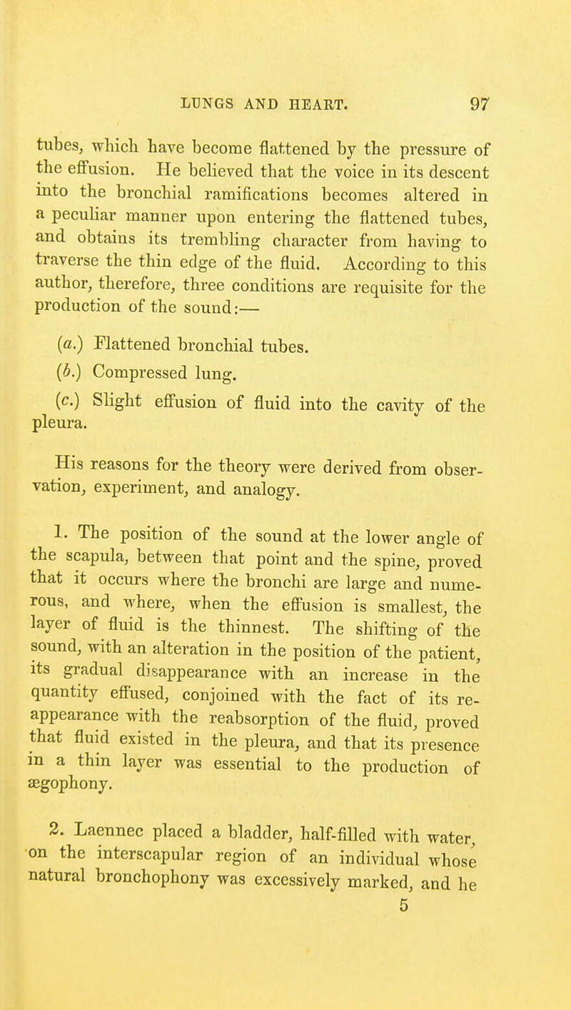 tubes, which have become flattened by the pressure of the effusion. He believed that the voice in its descent into the bronchial ramifications becomes altered in a pecuHar manner upon entering the flattened tubes, and obtains its trembling character from having to traverse the thin edge of the fluid. According to this author, therefore, three conditions are requisite for the production of the sound:— (a.) Flattened bronchial tubes. (b.) Compressed lung. (c.) Slight effusion of fluid into the cavity of the pleura. His reasons for the theory were derived from obser- vation, experiment, and analogy. 1. The position of the sound at the lower angle of the scapula, between that point and the spine, proved that it occurs where the bronchi are large and nume- rous, and where, when the effusion is smallest, the layer of fluid is the thinnest. The shifting of the sound, with an alteration in the position of the patient, its gradual disappearance with an increase in the quantity effused, conjoined with the fact of its re- appearance with the reabsorption of the fluid, proved that fluid existed in the pleura, and that its presence in a thin layer was essential to the production of aegophony. 2. Laennec placed a bladder, half-filled with water, on the interscapular region of an individual whose natural bronchophony was excessively marked, and he 5