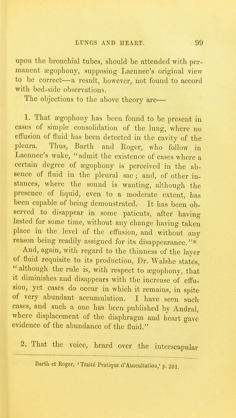 upon the bronchial tubes, should be attended with per- manent segophony, supposing Laennec's original view to be correct—a result, however, not found to accord with bed-side observations. The objections to the above theory are— 1. That segophony has been found to be present in cases of simple consolidation of the lung, where no effusion of fluid has been detected in the cavity of the pleura. Thus, Barth and Roger, who follow in Laennec's wake, admit the existence of cases where a certain degree of segophony is perceived in the ab- sence of fluid in the pleural sac; and, of other in- stances, where the sound is wanting, although the presence of liquid, even to a moderate extent, has been capable of being demonstrated. It has been ob- served to disappear in some patients, after having lasted for some time, without any change having taken place in the level of the effusion, and without any reason being readily assigned for its disappearance.* And, again, with regard to the thinness of the layer of fluid requisite to its production, Dr. Walsh e states,  although the rule is, with respect to segophony, that it diminishes and disappears with the increase of effu- sion, yet cases do occur in which it remains, in spite of very abundant accumulation. I have seen such cases, and such a one has been published by Andral, where displacement of the diaphragm and heart gave evidence of the abundance of the fluid. 2. That the voice, heard over the interscapular Barth et Roger, 'Traite Pratique d'Auscultation,' p. 201.