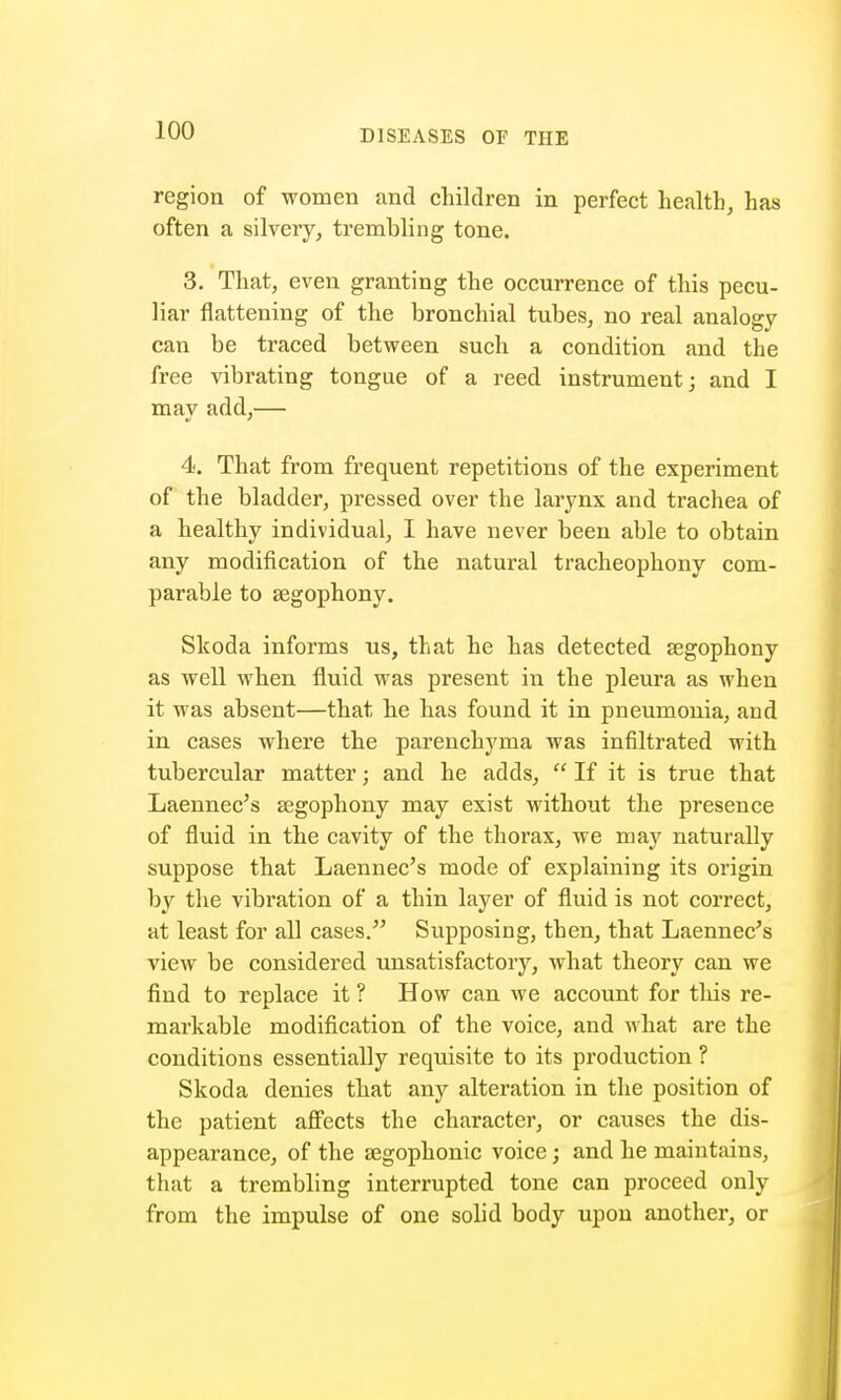 region of women and children in perfect health, has often a silvery, trembling tone. 3. That, even granting the occurrence of this pecu- liar flattening of the bronchial tubes, no real analogy- can be traced between such a condition and the free vibrating tongue of a reed instrument; and I mav add,— 4. That from frequent repetitions of the experiment of the bladder, pressed over the larynx and trachea of a healthy individual, I have never been able to obtain any modification of the natural tracheophony com- parable to segophony. Skoda informs us, that he has detected segophony as well when fluid was present in the pleura as when it was absent—that he has found it in pneumonia, and in cases where the parenchyma was infiltrated with tubercular matter; and he adds,  If it is true that Laennec's segophony may exist without the presence of fluid in the cavity of the thorax, we may naturally suppose that Laennec's mode of explaining its origin by the vibration of a thin layer of fluid is not correct, at least for all cases. Supposing, then, that Laennec's view be considered unsatisfactory, what theory can we find to replace it ? How can we account for tins re- markable modification of the voice, and what are the conditions essentially requisite to its production ? Skoda denies that any alteration in the position of the patient affects the character, or causes the dis- appearance, of the segophonic voice; and he maintains, that a trembling interrupted tone can proceed only from the impulse of one solid body upon another, or