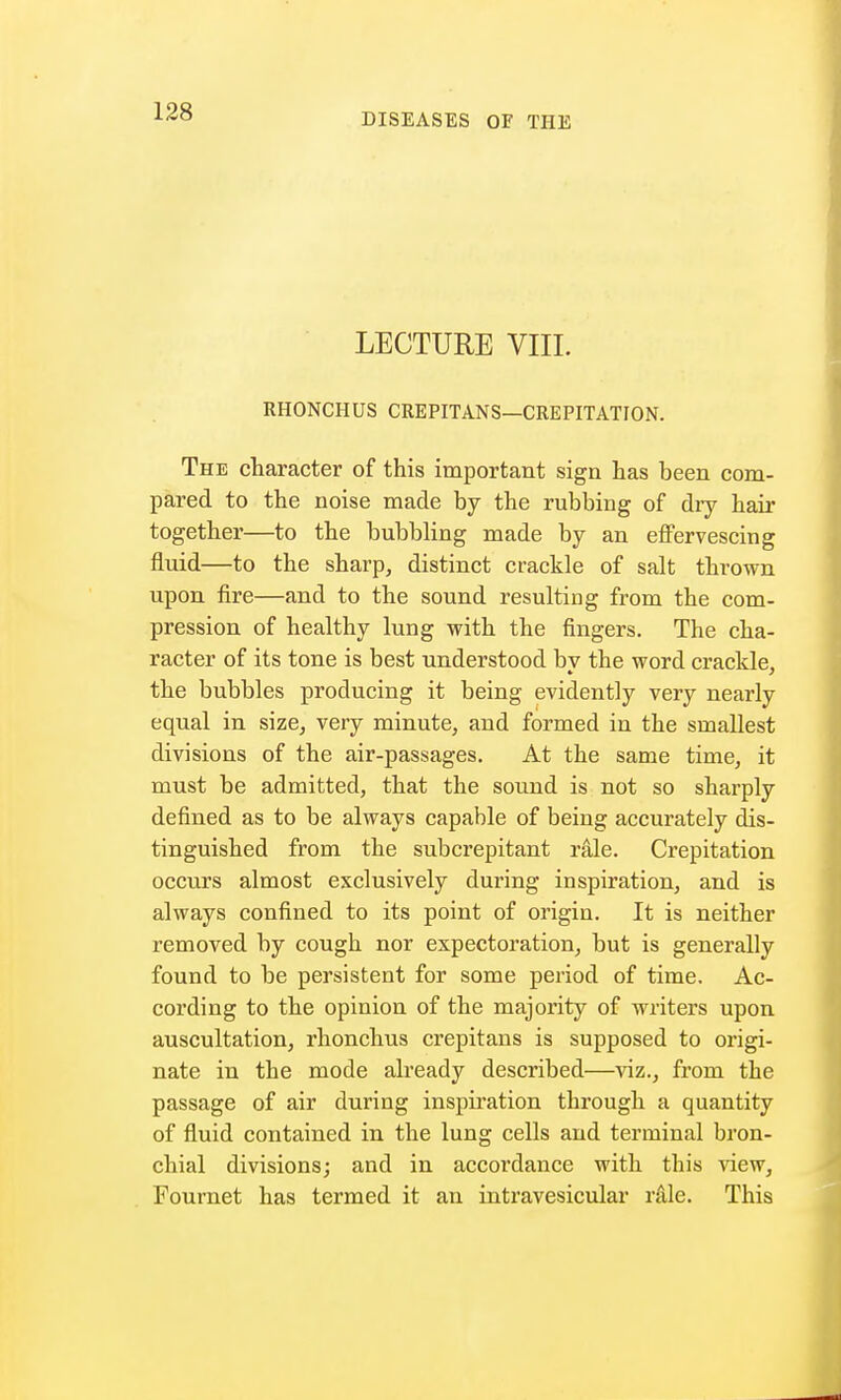 DISEASES OF THE LECTURE VIII. RHONCHUS CREPITANS—CREPITATION. The character of this important sign has been com- pared to the noise made by the rubbing of dry hair together—to the bubbling made by an effervescing fluid—to the sharp, distinct crackle of salt thrown upon fire—and to the sound resulting from the com- pression of healthy lung with the fingers. The cha- racter of its tone is best understood by the word crackle, the bubbles producing it being evidently very nearly equal in size, very minute, and formed in the smallest divisions of the air-passages. At the same time, it must be admitted, that the sound is not so sharply defined as to be always capable of being accurately dis- tinguished from the subcrepitant rale. Crepitation occurs almost exclusively during inspiration, and is always confined to its point of origin. It is neither removed by cough nor expectoration, but is generally found to be persistent for some period of time. Ac- cording to the opinion of the majority of writers upon auscultation, rhonchus crepitans is supposed to origi- nate in the mode already described—viz., from the passage of air during inspiration through a quantity of fluid contained in the lung cells and terminal bron- chial divisions; and in accordance with this view, Fournet has termed it an intravesicular rale. This