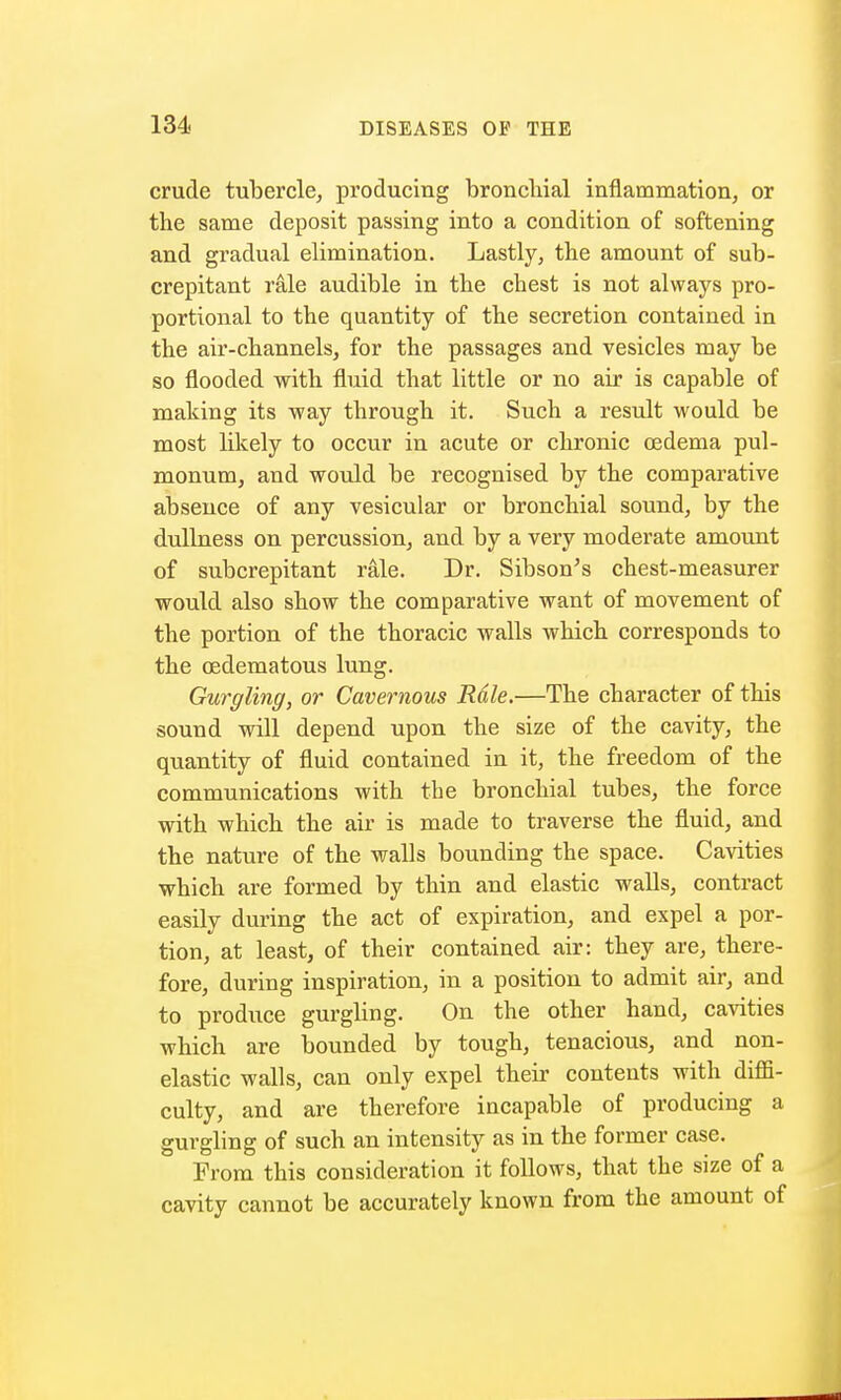 crude tubercle, producing bronchial inflammation, or the same deposit passing into a condition of softening and gradual elimination. Lastly, the amount of sub- crepitant rale audible in the chest is not always pro- portional to the quantity of the secretion contained in the air-channels, for the passages and vesicles may be so flooded with fluid that little or no air is capable of making its way through it. Such a result would be most likely to occur in acute or chronic oedema pul- monum, and would be recognised by the comparative absence of any vesicular or bronchial sound, by the dullness on percussion, and by a very moderate amount of subcrepitant rale. Dr. Sibson's chest-measurer would also show the comparative want of movement of the portion of the thoracic walls which corresponds to the cedematous lung. Gurgling, or Cavernous Rale.—The character of this sound will depend upon the size of the cavity, the quantity of fluid contained in it, the freedom of the communications with the bronchial tubes, the force with which the air is made to traverse the fluid, and the nature of the walls bounding the space. Cavities which are formed by thin and elastic walls, contract easily during the act of expiration, and expel a por- tion, at least, of their contained air: they are, there- fore, during inspiration, in a position to admit air, and to produce gurgling. On the other hand, cavities which are bounded by tough, tenacious, and non- elastic walls, can only expel their contents with diffi- culty, and are therefore incapable of producing a gurgling of such an intensity as in the former case. From this consideration it follows, that the size of a cavity cannot be accurately known from the amount of