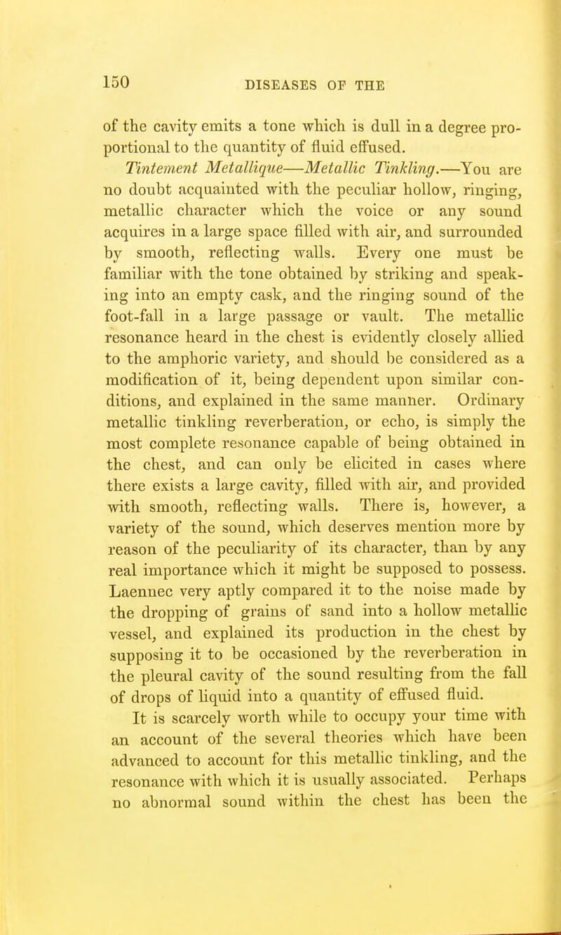 of the cavity emits a tone which is dull in a degree pro- portional to the quantity of fluid effused. Tintement Metallique—Metallic Tinkling.—You are no doubt acquainted with the peculiar hollow, ringing, metallic character which the voice or any sound acquires in a large space filled with air, and surrounded by smooth, reflecting walls. Every one must be familiar with the tone obtained by striking and speak- ing into an empty cask, and the ringing sound of the foot-fall in a large passage or vault. The metallic resonance heard in the chest is evidently closely allied to the amphoric variety, and should be considered as a modification of it, being dependent upon similar con- ditions, and explained in the same manner. Ordinary metallic tinkling reverberation, or echo, is simply the most complete resonance capable of being obtained in the chest, and can only be elicited in cases where there exists a large cavity, filled with air, and provided with smooth, reflecting walls. There is, however, a variety of the sound, which deserves mention more by reason of the peculiarity of its character, than by any real importance which it might be supposed to possess. Laennec very aptly compared it to the noise made by the dropping of grains of sand into a hollow metallic vessel, and explained its production in the chest by supposing it to be occasioned by the reverberation in the pleural cavity of the sound resulting from the fall of drops of Hquid into a quantity of effused fluid. It is scarcely worth while to occupy your time with an account of the several theories which have been advanced to account for this metallic tinkling, and the resonance with which it is usually associated. Perhaps no abnormal sound within the chest has been the
