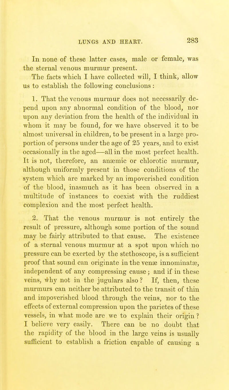 In none of these latter cases, male or female, was the sternal venous murmur present. The facts which I have collected will, I think, allow us to establish the following conclusions: 1. That the venous murmur does not necessarily de- pend upon any abnormal condition of the blood, nor upon any deviation from the health of the individual in whom it may be found, for we have observed it to be almost universal in children, to be present in a large pro- portion of persons under the age of 25 years, and to exist occasionally in the aged—all in the most perfect health. It is not, therefore, an anaemic or chlorotic murmur, although uniformly present in those conditions of the system which are marked by an impoverished condition of the blood, inasmuch as it has been observed in a multitude of instances to coexist with the ruddiest complexion and the most perfect health. 2. That the venous murmur is not entirely the result of pressure, although some portion of the sound may be fairly attributed to that cause. The existence of a sternal venous murmur at a spot upon which no pressure can be exerted by the stethoscope, is a sufficient proof that sound can originate in the vense innominatse, independent of any compressing cause; and if in these veins, why not in the jugulars also ? If, then, these murmurs can neither be attributed to the transit of thin and impoverished blood through the veins, nor to the effects of external compression upon the parietes of these vessels, in what mode are we to explain their origin ? I believe very easily. There can be no doubt that the rapidity of the blood in the large veins is usually sufficient to establish a friction capable of causing a