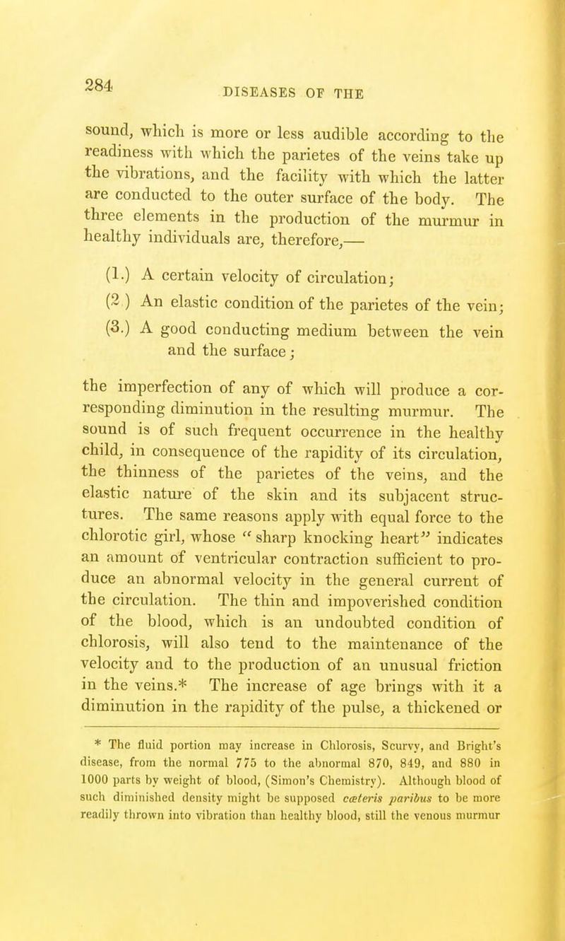 DISEASES OF THE sound, which is more or less audible according to the readiness with which the parietes of the veins take up the vibrations, and the facility with which the latter are conducted to the outer surface of the body. The three elements in the production of the murmur in healthy individuals are, therefore,— (1.) A certain velocity of circulation; (2 ) An elastic condition of the parietes of the vein; (3.) A good conducting medium between the vein and the surface; the imperfection of any of which will produce a cor- responding diminution in the resulting murmur. The sound is of such frequent occurrence in the healthy child, in consequence of the rapidity of its circulation, the thinness of the parietes of the veins, and the elastic nature of the skin and its subjacent struc- tures. The same reasons apply with equal force to the chlorotic girl, whose  sharp knocking heart indicates an amount of ventricular contraction sufficient to pro- duce an abnormal velocity in the general current of the circulation. The thin and impoverished condition of the blood, which is an undoubted condition of chlorosis, will also tend to the maintenance of the velocity and to the production of an unusual friction in the veins.* The increase of age brings with it a diminution in the rapidity of the pulse, a thickened or * The fluid portion may increase in Chlorosis, Scurvy, and Bright's disease, from the normal 775 to the abnormal 870, 849, and 880 in 1000 parts by weight of blood, (Simon's Chemistry). Although blood of such diminished density might be supposed cceteris paribus to be more readily thrown into vibration than healthy blood, still the venous murmur