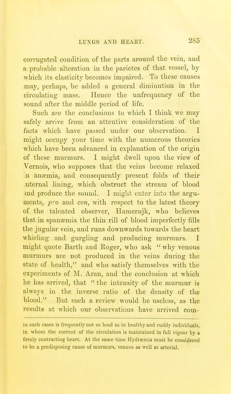 corrugated condition of the parts around the vein, and a probable alteration in the parietes of that vessel, by which its elasticity becomes impaired. To these causes may, perhaps, be added a general diminution in the circulating mass. Hence the unfrequency of the sound after the middle period of life. Such are the conclusions to which I think we may safely arrive from an attentive consideration of the facts which have passed under our observation. I might occupy your time with the numerous theories which have been advanced in explanation of the origin of these murmurs. I might dwell upon the view of Vernois, who supposes that the veins become relaxed In anaemia, and consequently present folds of their nternal lining, which obstruct the stream of blood and produce the sound. I might enter into the argu- ments, pro and con, with respect to the latest theory of the talented observer, Hamernjk, who believes that in spansemia the thin rill of blood imperfectly fills the jugular vein, and runs downwards towards the heart whirling and gurgling and producing murmurs. I might quote Barth and Roger, who ask why venous murmurs are not produced in the veins during the state of health, and who satisfy themselves with the experiments of M. Aran, and the conclusion at which he has arrived, that the intensity of the murmur is always in the inverse ratio of the density of the blood. But such a review would be useless, as the results at which our observations have arrived com- in such cases is frequently not so loud as in healthy and ruddy individuals, in whom the current of the circulation is maintained in full vigour by a firmly contracting heart. At the same time Hydramia must be considered to be a predisposing cause of murmurs, venous as well as arterial.