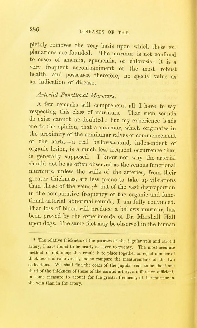 DISEASES OF THE pletely removes the very basis upon which these ex- planations are founded. The murmur is not confined to cases of anaemia, spansemia, or chlorosis: it is a very frequent accompaniment of the most robust health, and possesses, therefore, no special value as an indication of disease. Arterial Functional Murmurs. A few remarks will comprehend all I have to say respecting this class of murmurs. That such sounds do exist cannot be doubted; but my experience leads me to the opinion, that a murmur, which originates in the proximity of the semilunar valves or commencement of the aorta—a real bellows-sound, independent of organic lesion, is a much less frequent occurrence than is generally supposed. I know not why the arterial should not be as often observed as the venous functional murmurs, unless the walls of the arteries, from their greater thickness, are less prone to take up vibrations than those of the veins ;* but of the vast disproportion in the comparative frequency of the organic and func- tional arterial abnormal sounds, I am fully convinced. That loss of blood will produce a bellows murmur, has been proved by the experiments of Dr. Marshall Hall upon dogs. The same fact may be observed in the human * The relative thickness of the parietes of the jugular vein and carotid artery, I have found to be nearly as seven to twenty. The most accurate method of obtaining this result is to place together an equal number of thicknesses of each vessel, and to compare the measurements of the two collections. We shall find the coats of the jugular vein to be about one third of the thickness of those of the carotid artery, a difference sufijcient, in some measure, to acount for the greater frequency of the murmur in the vein than' in the artery.