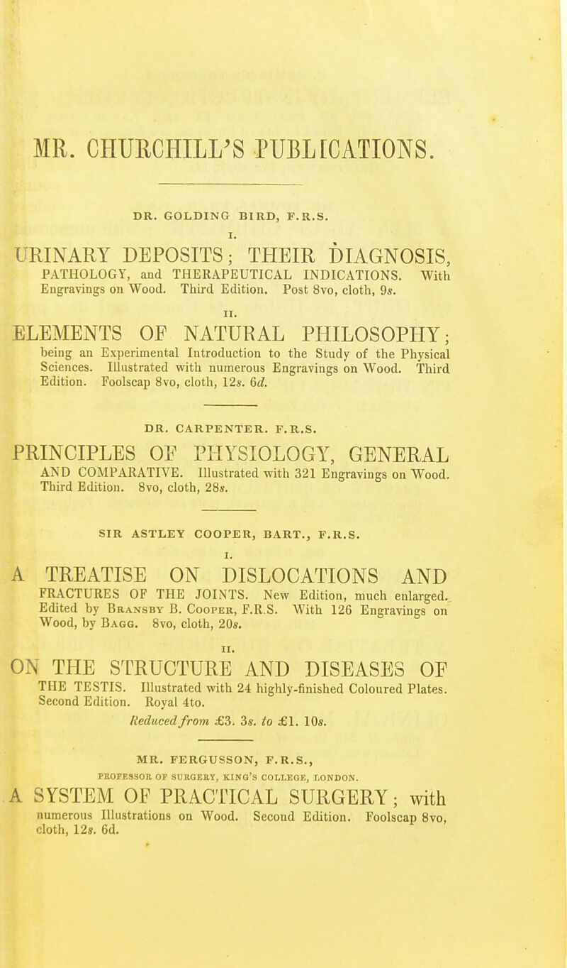MR. CHURCHILL'S PUBLICATIONS. DR. GOLDING BIRD, F.R.S. I. URINARY DEPOSITS; THEIR DIAGNOSIS, PATHOLOGY, and THERAPEUTICAL INDICATIONS. With Engravings on Wood. Third Edition. Post 8vo, cloth, 9s. ii. ELEMENTS OF NATURAL PHILOSOPHY; being an Experimental Introduction to the Study of the Physical Sciences. Illustrated with numerous Engravings on Wood. Third Edition. Foolscap 8vo, cloth, 12*. 6^. DR. CARPENTER. F.R.S. PRINCIPLES OE PHYSIOLOGY, GENERAL AND COMPARATIVE. Illustrated with 321 Engravings on Wood. Third Edition. 8vo, cloth, 28s. SIR ASTLEY COOPER, BART., F.R.S. I. A TREATISE ON DISLOCATIONS AND FRACTURES OF THE JOINTS. New Edition, much enlarged. Edited by Bransby B. Cooper, F.R.S. With 126 Engravings on Wood, by Bagg. 8vo, cloth, 20s. ii. ON THE STRUCTURE AND DISEASES OE THE TESTIS. Illustrated with 24 highly-finished Coloured Plates. Second Edition. Royal 4to. Reduced from £3. 3s. to £1. 10s. MR. FERGUSSON, F.R.S., FBOFESSOR OF SURGERY, KING'S COLLEGE, LONDON. A SYSTEM OF PRACTICAL SURGERY; with numerous Illustrations on Wood. Second Edition. Foolscap 8vo, cloth, 12s. 6d.