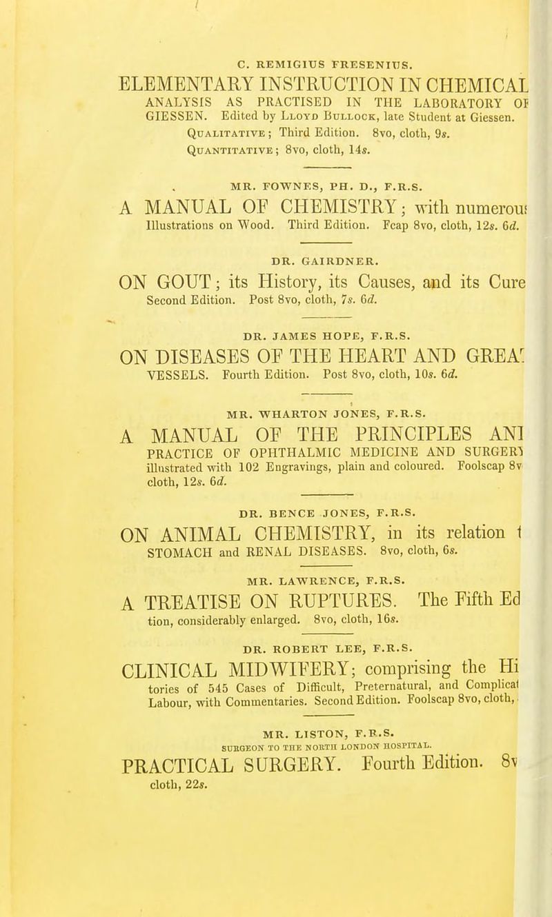 / C. REMIGIUS FRESENITJS. ELEMENTARY INSTRUCTION IN CHEMICAL ANALYSIS AS PRACTISED IN THE LABORATORY 01 GIESSEN. Edited by Lloyd Bullock, late Student at Giessen. Qualitative; Third Edition. 8vo, cloth, 9s. Quantitative; 8vo, cloth, 14s. MR. FOWNES, PH. D., F.R.S. A MANUAL OF CHEMISTRY; with numeroui Illustrations on Wood. Third Edition. Fcap 8vo, cloth, 12s. 6rf. DR. GAIRDNER. ON GOUT; its History, its Causes, and its Cure Second Edition. Post 8vo, cloth, 7s. 6d. DR. JAMES HOPE, F.R.S. ON DISEASES OF THE HEART AND GREA^ VESSELS. Fourth Edition. Post 8vo, cloth, 10s. 6d. MR. WHARTON JONES, F.R.S. A MANUAL OE THE PRINCIPLES AN1 PRACTICE OF OPHTHALMIC MEDICINE AND SURGER1 illustrated with 102 Engravings, plain and coloured. Foolscap 8v cloth, 12s. 6d. DR. BENCE JONES, F.R.S. ON ANIMAL CHEMISTRY, in its relation t STOMACH and RENAL DISEASES. 8vo, cloth, 6s. MR. LAWRENCE, F.R.S. A TREATISE ON RUPTURES. The Fifth Ed tion, considerably enlarged. 8vo, cloth, 16s. DR. ROBERT LEE, F.R.S. CLINICAL MIDWIFERY; comprising the Hi tories of 545 Cases of Difficult, Preternatural, and Complicai Labour, with Commentaries. Second Edition. Foolscap 8vo, cloth,. MR. LISTON, F.R.S. SURGEON TO THE NOltTII LONDON HOSPITAL. PRACTICAL SURGERY. Fourth Edition. 8\ cloth, 22s.