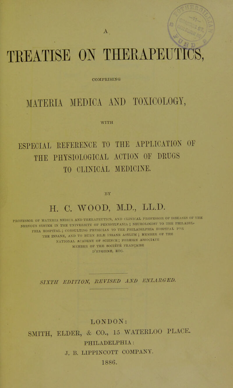 TREATISE ON THERAPEUTfcS, COMPRISING MATERIA MEDICA AND TOXICOLOGY, WITH ESPECIAL REFEEENCE TO THE APPLICATION OF THE PHYSIOLOGICAL ACTION OF DRUGS TO CLINICAL MEDICINE. BY H. C. WOOD, M.D., LL.D. PROFESSOR OP MATERIA MEUICA AND THERAPEUTICS, AND CLINICAL PROFESSOR OF DISEASES OF THK NERVOUS SYSTEM IN THE UNIVERSITY OF PENNSYLVANL^ ; NEUROLOGIST TO THE PHILADEL- PHIA hospital; CONSULTING PHYSICIAN TO THE PHILADELPHIA HOSPITAL Pn U THE INSANE, AND TO BURN BR/E ISSANE ASYLUM ; MEMBER OP THE NATIONAL ACADEMY OF SCIENCE; FOREIGN ASSOCIATE MKMBER OF THE SOCIETB FRAN(JAISE D'HYGIENE, ETC. SIXTH EDITION, REVISED AND ENLARGED. LONDON: SMITH, ELDER, & CO., 15 WATERLOO PLACE. PHILADELPHIA: J. B. LIPPINCOTT COMPANY. 1886.