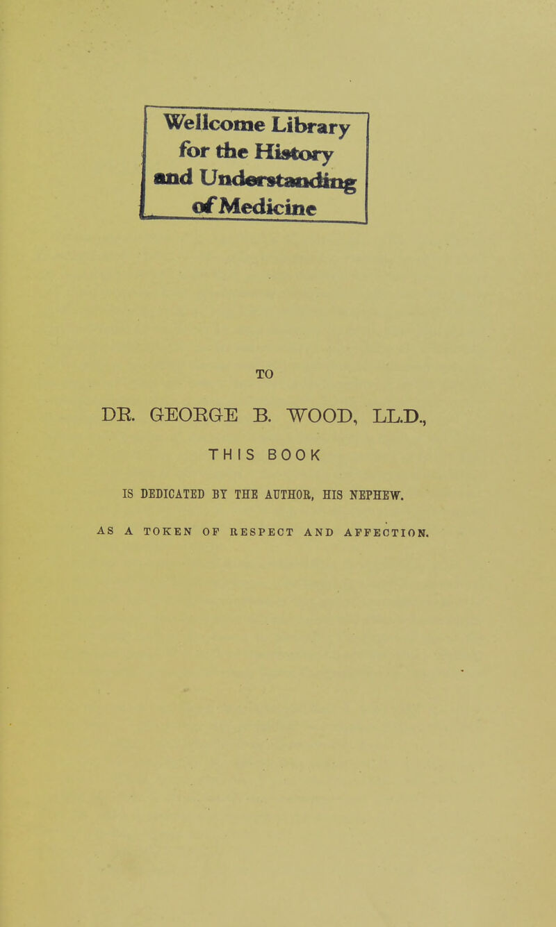 WeUcome Lilx-ary for tbc History and Understatiding of Medicine TO DR GEOEGE B. WOOD, LL.D., THIS BOOK IS DEDICATED BY THE AUTHOR, HIS NEPHEW. AS A TOKEN OF RESPECT AND AFFECTION.