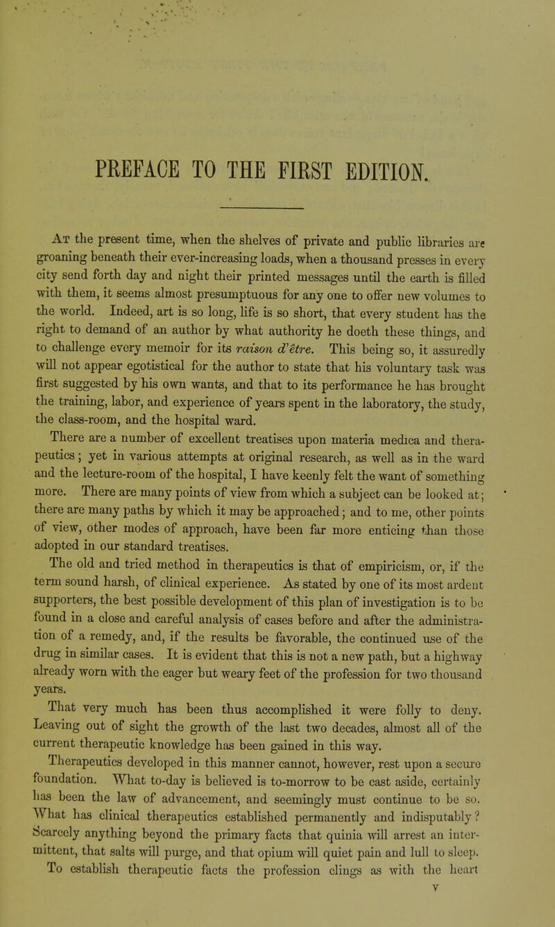 PREFACE TO THE FIRST EDITION At the present time, when the shelves of private and public libraries are groaning beneath their ever-increasing loads, when a thousand presses in every city send forth day and night their printed messages until the earth is filled with them, it seems almost presumptuous for any one to offer new volumes to the world. Indeed, art is so long, life is so short, that every student has the right to demand of an author by what authority he doeth these things, and to challenge every memoir for its raison d'Ure. This being so, it assuredly will not appear egotistical for the author to state that his voluntary task was first suggested by his own wants, and that to its performance he has brought the training, labor, and experience of years spent in the laboratory, the study, the class-room, and the hospital ward. There are a number of excellent treatises upon materia medica and thera- peutics ; yet in various attempts at original research, as well as in the ward and the lecture-room of the hospital, I have keenly felt the want of something more. There are many points of view from which a subject can be looked at; there are many paths by which it may be approached; and to me, other points of view, other modes of approach, have been far more enticing tiian those adopted in our standard treatises. The old and tried method in therapeutics is that of empiricism, or, if the term sound harsh, of clinical experience. As stated by one of its most ardent supporters, the best possible development of this plan of investigation is to be found in a close and careful analysis of cases before and after the administra- tion of a remedy, and, if the results be favorable, the continued use of the drug in similar cases. It is evident that this is not a new path, but a highway already worn with the eager but weary feet of the profession for two thousand years. That very much has been thus accomplished it were folly to deny. Leaving out of sight the growth of the last two decades, almost all of the current therapeutic knowledge has been gained in this way. Therapeutics developed in this manner cannot, however, rest upon a seciu-o foundation. What to-day is believed is to-morrow to be cast aside, certainly has been the law of advancement, and seemingly must continue to be so. What has clinical therapeutics established permanently and indisputably? Scarcely anything beyond the primary facts that quinia will arrest an inter- mittent, that salts will purge, and that opium will quiet pain and lull lo sleep. To establish therapeutic facts the profession clings as with the heart