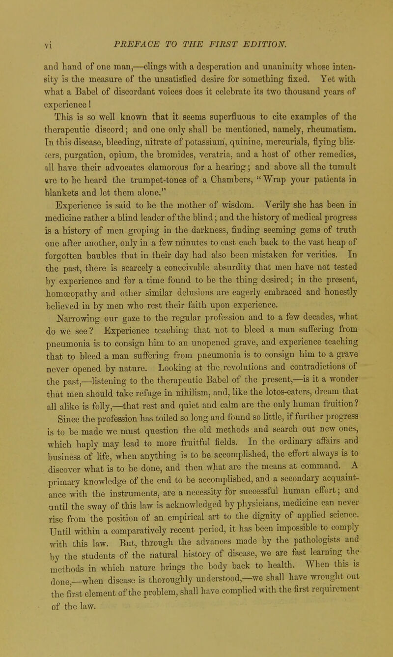 and hand of one man,—clings with a desperation and unanimity whose inten- sity is the measure of the unsatisfied desire for something fixed. Yet with what a Babel of discordant voices does it celebrate its two thousand years of experience! This is so well known that it seems superfluous to cite examples of the therapeutic discord; and one only shall be mentioned, namely, rheumatism. In this disease, bleeding, nitrate of potassium', quinine, mercurials, flying blis- ters, purgation, opium, the bromides, veratria, and a host of other remedies, all have their advocates clamorous for a hearing; and above all the tumult ftre to be heard the trumpet-tones of a Chambers,  Wrap your patients in blankets and let them alone. Experience is said to be the mother of wisdom. Verily she has been in medicine rather a blind leader of the blind; and the history of medical progress Ls a history of men groping in the darkness, finding seeming gems of truth one after another, only in a few minutes to cast each back to the vast heap of forgotten baubles that in their day had also been mistaken for verities. In the past, there is scarcely a conceivable absurdity that men have not tested by experience and for a time found to be the thing desired; in the present, homoeopathy and other similar delusions are eagerly embraced and honestly believed in by men who rest their faith upon experience. Narrowing our gaze to the regular profession and to a few decades, what do we see? Experience teaching that not to bleed a man suffering fi-om pneumonia is to consign him to an unopened grave, and experience teaching that to bleed a man suffering from pneumonia is to consign him to a grave never opened by nature. Looking at the revolutions and contradictions of the past,—listening to the therapeutic Babel of the present,—is it a wonder that men should take refuge in nihilism, and, like the lotos-eaters, dream that all alike is folly,—^that rest and quiet and calm are the only human fruition? Since the profession has toiled so long and Ibund so little, if further progress is to be made we must question the old methods and search out new ones, which haply may lead to more fruitful fields. In the ordinary afiau-s and business of hfe, when anything is to be accomplished, the efiort always is to discover what is to be done, and then what are the means at command. ^ A primary knowledge of the end to be accomplished, and a secondai-y acquaint- ance with the instruments, are a necessity for successful human eflort; and until the sway of this law is acknowledged by physicians, medicine can never rise from the position of an empirical art to the dignity of applied science. Until within a comparatively recent period, it has been impossible to comply with this law. But, through the advances made by the pathologists and by the students of the natural history of disease, we are fast learning the methods in which nature brings the body back to health. When this is t[one,—when disease is thoroughly understood,—we shall have wrought out the first element of the problem, shall have complied with the first requirement of the law.
