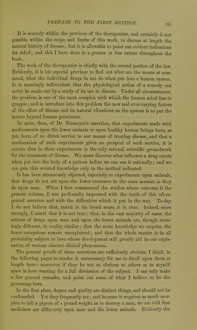 It is scarcely within the province of the therapeutist, and certainly is not possible within the scope and limits of this work, to discuss at length the natural history of disease; but it is allowable to point out evident indications for relief; and this I have done to a greater or less extent throughout the book. The work of the therapeutist is chiefly with the second portion of the law. Evidently, it is his especial province to find out what are the means at com- mand, what the individual drugs in use do when put into a human system. It is seemingly self-evident that the physiological action of a remedy can never be made out by a study of its use in disease. Under all circumstances^ the problem is one of the most complex with which the human mind has to grapple; and to introduce into this problem the new and ever-varying factors of the effect of disease and its natural vibrations on the system is to put the matter beyond human prescience. In spite, then, of Dr. Niemeyer's assertion, that experiments made with medicaments upon the lower animals or upon healthy human beings have, an yet, been of no direct service to our means of treating disease, and that a continuation of such experiments gives no prospect of such service, it ia certain that in these experiments is the only rational scientific groundwork for the treatment of disease. We must discover what influence a drug exerts when put into the body of a patient before we can use it rationally; and we can gain this coveted knowledge only in the method indicated. It has been strenuously objected, especially to experiments upon animals, that drugs do not act upon the lower creatures in the same manner as they do upon man. When I first commenced the studies whose outcome is the present volume, I was profoundly impressed with the truth of this oft-re- peated assertion and with the difficulties which it put in the way. To-day I do not believe that, stated in its broad sense, it is true. Indeed, more strongly, I assert that it is not true; that, in the vast majority of cases, the actions of drugs upon man and upon the lower animals are, though seem- ingly different, in reality similar; that the more knowledge we acquire, the fewer exceptions remain unexplained; and that the whole matter is in all probability subject to laws whose development will greatly aid in our explar nation of various obscure clinical phenomena. The general proofs of these assertions are sufficiently obvious, I think, in the following pages to render it unnecessary for me to dwell upon them at length here: moreover, if they be not so obvious to others as to myself, space is here wanting for a full discussion of the subject. I can only make a few general remarks, and point out some of what I believe to be the governing laws. In the first place, degree and quality are distinct things, and should not be confounded. Yet they frequently are; and because it requires as much mor- phia to kill a pigeon of a pound weight as to destroy a man, we are told that medicines act difi'ercntly upon man and the lower animals. Evidently the