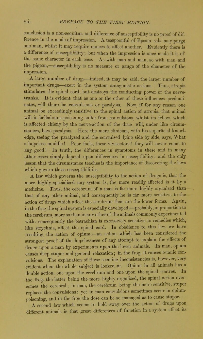 conclusion is a non-sequitur, and difference of susceptibility is no proof of dif ference in the mode of impression. A teaspoonful of Epsom salt may purge one man, whilst it may require ounces to affect another. Evidently there is a difference of susceptibility; but when the impression is once made it is of the same character in each case. As with man and man, so with man and the pigeon.—susceptibility is no measure or gauge of the character of the impression. A large number of drugs—indeed, it may be said, the larger number of important drugs—exert in the system antagonistic actions. Thus, atropia stimulates the spinal cord, but destroys the conducting power of the neiTC- tmnks. It is evident that as one or the other of these influences predomi nates, will there be convulsions or paralysis. Now, if for any reason one animal be exceedingly sensitive to the spinal action of atropia, that animal will in belladonna-poisoning suffer from convulsions, whilst its fellow, which is affected chiefly by the nerve-action of the drug, will, under like circum- stances, have paralysis. Here the mere clinician, with his superficial knowl- edge, seeing the paralyzed and the convulsed lying side by side, says. What a hopeless muddle ! Poor fools, these vivisectors ! they will never come to any good I In truth, the differences in symptoms in these and in many other cases simply depend upon differences in susceptibility; and the only lesson that the circumstance teaches is the importance of discovering the laws which govern these susceptibilities. A law which governs the susceptibility to the action of dmgs is, that the more highly specialized any system is, the more readily affected is it by a medicine. Thus, the cerebrum of a man is far more highly organized than that of any other animal, and consequently he is far more sensitive to the action of drugs which affect the cerebrum than are the lower forms. Again^ in the frog the spinal system is especially developed,—probably, in proportion to the cerebrum, more so than in any other of the animals commonly experimented with: consequently the batrachian is excessively sensitive to remedies which, like strychnia, affect the spinal cord. In obedience to this law, we have resulting the action of opium,—an action which has been considered the strongest proof of the hopelessness of any attempt to explain the effects of drugs upon a man by experiments upon the lower animals. In man, opium causes deep stupor and general relaxation; in the frog, it causes tetanic con- vulsions. The explanation of these seeming inconsistencies is, however, very evident when the whole subject is looked at. Opium in all animals has a double action, one upon the cerebrum and one upon the spinal centres. In the frog, the latter being the more highly organized, the spinal action over- comes the cerebral; in man, the cerebrum being the more sensitive, stupor replaces the convulsions: yet in man convulsions sometimes occur in opium- poisoning, and in the frog the dose can be so managed as to cause stupor. A second law which seems to hold sway over the action of dnigs upon different animals is that great differences of function in a system affect its