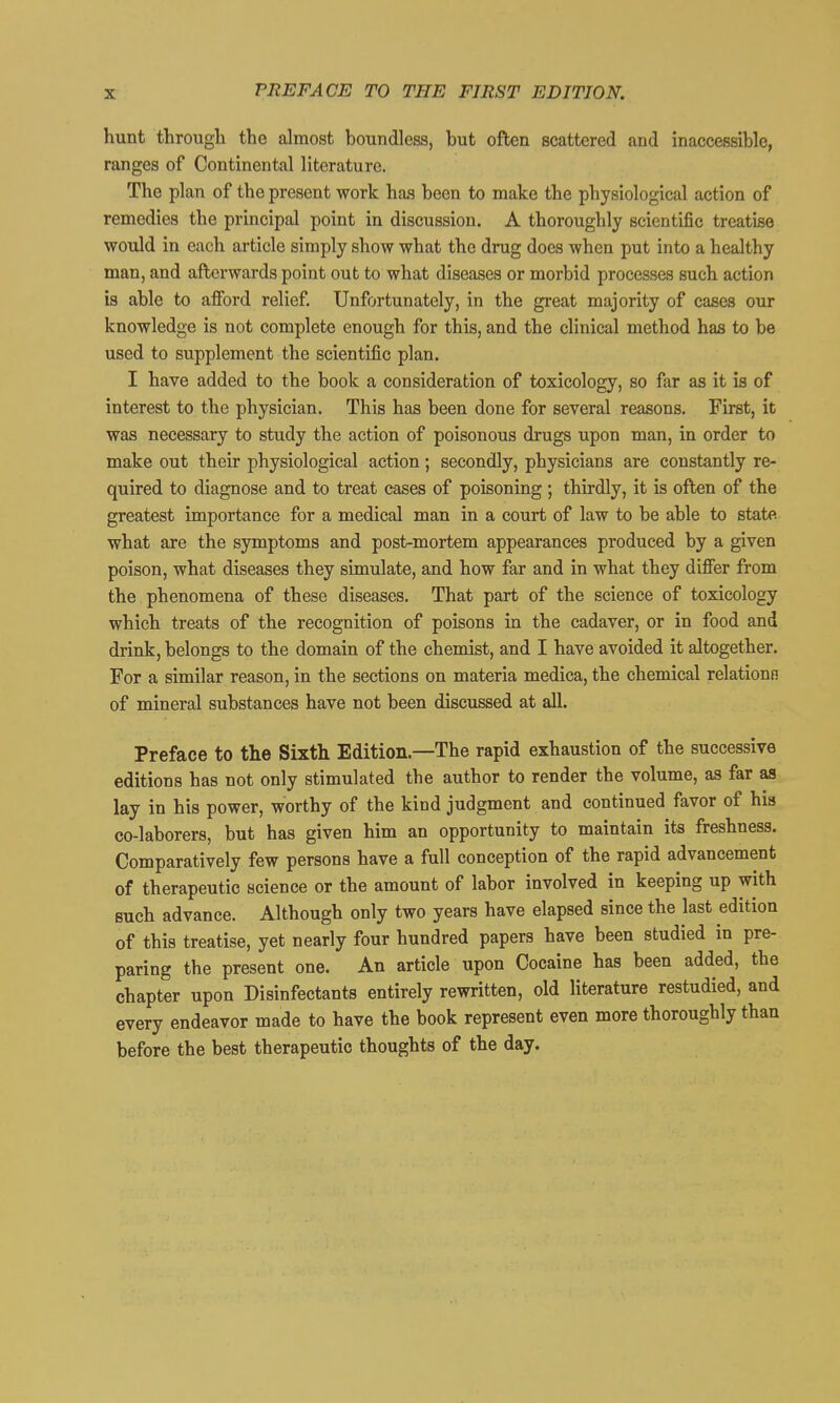 hunt through the almost boundless, but often scattered and inaccessible, ranges of Continental literature. The plan of the present work has been to make the physiological action of remedies the principal point in discussion. A thoroughly scientific treatise would in each article simply show what the drug does when put into a healthy man, and afterwards point out to what diseases or morbid processes such action is able to afford relief. Unfortunately, in the great majority of cases our knowledge is not complete enough for this, and the clinical method has to be used to supplement the scientific plan. I have added to the book a consideration of toxicology, so far as it is of interest to the physician. This has been done for several reasons. First, it was necessary to study the action of poisonous drugs upon man, in order to make out their physiological action; secondly, physicians are constantly re- quired to diagnose and to treat cases of poisoning; thirdly, it is oftien of the greatest importance for a medical man in a court of law to be able to state what are the symptoms and post-mortem appearances produced by a given poison, what diseases they simulate, and how far and in what they difier from the phenomena of these diseases. That part of the science of toxicology which treats of the recognition of poisons in the cadaver, or in food and drink, belongs to the domain of the chemist, and I have avoided it altogether. For a similar reason, in the sections on materia medica, the chemical relationn of mineral substances have not been discussed at all. Preface to the Sixth Edition.—The rapid exhaustion of the successive editions has not only stimulated the author to render the volume, as far as lay in his power, worthy of the kind judgment and continued favor of his co-laborers, but has given him an opportunity to maintain its freshness. Comparatively few persons have a full conception of the rapid advancement of therapeutic science or the amount of labor involved in keeping up with such advance. Although only two years have elapsed since the last edition of this treatise, yet nearly four hundred papers have been studied in pre- paring the present one. An article upon Cocaine has been added, the chapter upon Disinfectants entirely rewritten, old literature restudied, and every endeavor made to have the book represent even more thoroughly than before the best therapeutic thoughts of the day.
