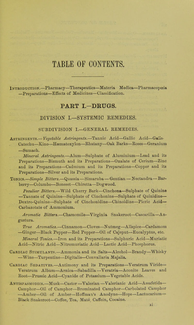 TABLE OF CONTENTS. Introduction.—Pharmacy—Therapeutics—Materia Medica—Pharmacopoeia —Preparations—Effects of Medicines—Classification. PART I—DRUGS. DIVISION I.—SYSTEMIC REMEDIES. SUBDIVISION I.—GENEKAL EEMEDIES. Astringents.— Vegetable Astringents.—Tannic Acid—Gallic Acid—GaIIs- Catechu—Kino—Hsematoxylon—Rhatany—Oak Barks—Roses—Geranium —Sumach. Mineral Astringents.—Alum—Sulphate of Aluminium—Lead and its Preparations—Bismuth and its Preparations—Oxalate of Cerium—Zinc and its Preparations—Cadmium and its Preparations—Copper and its Preparations—Silver and its Preparations. Tonics.—Simple Bitters.—Quassia—Simaruba — Gentian — Nectandra—Bar- berry—Columbo—Boneset—Chiretta—Dogwood. Peculiar Bitters.—Wild Cherry Bark—Cinchona—Sulphate of Quinine —Tannate of Quinine—Sulphate of Cinchonine—Sulphate of Quinidine— Dextro-Quinine—Sulphate of Cinchonidine—Chinoidine—Picric Acid— Carbazotate of Ammonium. Aromatic Bitters.—Chamomile—Virginia Snakeroot—Cascarilla—An- gustura. True Aromatics.—Cinnamon—Cloves—Nutmeg—Allspice—Cardamom —Ginger—Black Pepper—Red Pepper—Oil of Cajeput—Eucalyptus, etc. Mineral Tonics.—Iron and its Preparations—Sulphuric Acid—Muriatic Acid—Nitric Acid—Nitromuriatic Acid—Lactic Acid—Phosphorus. Cardiac Stimulants.—Ammonia and its Salts—Alcohol—Brandy—Whisky —Wine—Turpentine—Digitalis—Convallaria Majalis. Cardiac Sedatives.—Antimony and its Preparations—Veratrum Viride— Veratrum Album—Arnica—Sabadilla—Veratria—Aconite Leaves and Root—Prussic Acid—Cyanide of Potassium—Vegetable Acids. Antispasmodics.—Musk—Castor —Valerian —Valerianic Acid—Assafetida— Camphor—Oil of Camphor—Brominated Camphor—Carbolated Camphor —Amber—Oil of Amber—Hoffman's Anodyne—Hops—Lactucarium— Black Snakeroot—Coffee, Tea, Mate, Caffein, Cocaine.