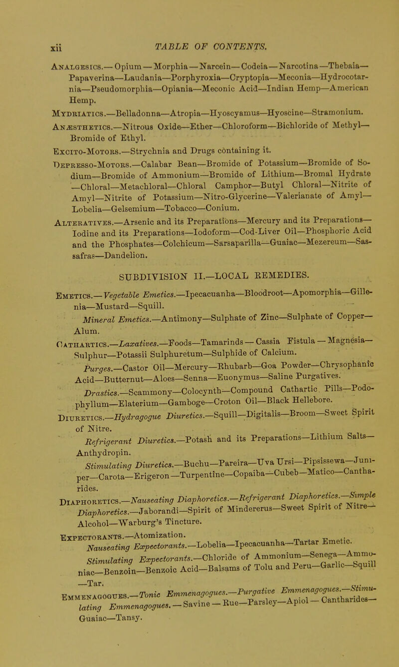 Analgesics.— Opium — Morphia—Narcein—Codeia—Narcotina—Thebaia— Papaverina—Laudania—Porphyroxia—Crj'ptopia—Meconia—Hydrocotar- nia—Pseudomorpliia—Opiania—Meconic Acid—Indian Hemp—American Hemp. Mydriatics.—Belladonna—Atropia—Hyoscyamus—Hyoscine—Stramonium. Anjesthktics.—Nitrous Oxide—Ether—Chloroform—Bichloride of Methyl- Bromide of Ethyl. ExciTO-MoTOKS.—Strychnia and Drugs containing it. Depresso-Motors.—Calabar Bean—Bromide of Potassium—Bromide of So- dium—Bromide of Ammonium—Bromide of Lithium—Bromal Hydrate —Chloral—Metachloral—Chloral Camphor—Butyl Chloral—Nitrite of Amyl—Nitrite of Potassium—Nitro-Glycerine-Yalerianate of Amyl— Lobelia—Gelsemium—Tobacco—Conium. Alteratives.—Arsenic and its Preparations-Mercury and its Preparations- Iodine and its Preparations—Iodoform—Cod-Liver Oil—Phosphoric Acid and the Phosphates—Colchicum-Sarsaparilla-Guaiac—Mezereum—Sas- safras—Dandelion. SUBDIVISION II.—LOCAL KEMEDIES. 'Emetics.—Vegetable ^JmejSics.—Ipecacuanha—Bloodroot—Apomorphia—Gille- nia—Mustard—Squill. Mineral jEweto.—Antimony—Sulphate of Zinc—Sulphate of Copper- Alum. Cathartics.—i/aa;a<iues.—Poods—Tamarinds — Cassia Pistula — Magnesia— Sulphur—Potassii Sulphuretum—Sulphide of Calcium. Purges.—Castor Oil—Mercury—Khubarb—Goa Powder—Chrysophanic Acid—Butternut—Aloes—Senna—Euonymus—Saline Purgatives. Drastics.—Scammony-Colocynth—Compound Cathartic. Pills-Podo- phyllum—Elaterium—Gamboge—Croton Oil—Black Hellebore. Biv^i^Tics.-Hydragogue Diure<ics.-Squill-Digitalis-Broom-Sweet Spirit of Nitre. Refrigerant Dmreiics.-Potasli and its Preparations-Lithium Salts- Anthydropin. Stimulating 2)mre<ics.-Buchu-Pareira-Uva Ursi-Pipsissewa-Juni- per-Carota-Erigeron-Turpentine-Copaiba-Cubeb-Matico-Cantha- jil^vnoK^rics.-Nauseating Diaphoretics-Refrigerant Diaphoretics-Svmple Diaphoretics.-Jahorandi-Sv^rit of Mindererus-Sweet Spirit of Nitre- Alcohol—Warburg's Tincture. Expectorants.—Atomization. Nauseating ^ar^^ecforanis—Lobelia-Ipecacuanha-Tartar Emetic. Stimulating Expectorants.-CUoride of Ammonium-Senega-Ammo- niac-Benzofn-Benzoic Acid-Balsams of Tolu and Peru-Garhc-bquiU —Tar. lating iJmmena^o^rttes. — Savine-Rue-Parsley Apioi Guaiac—Tansy.