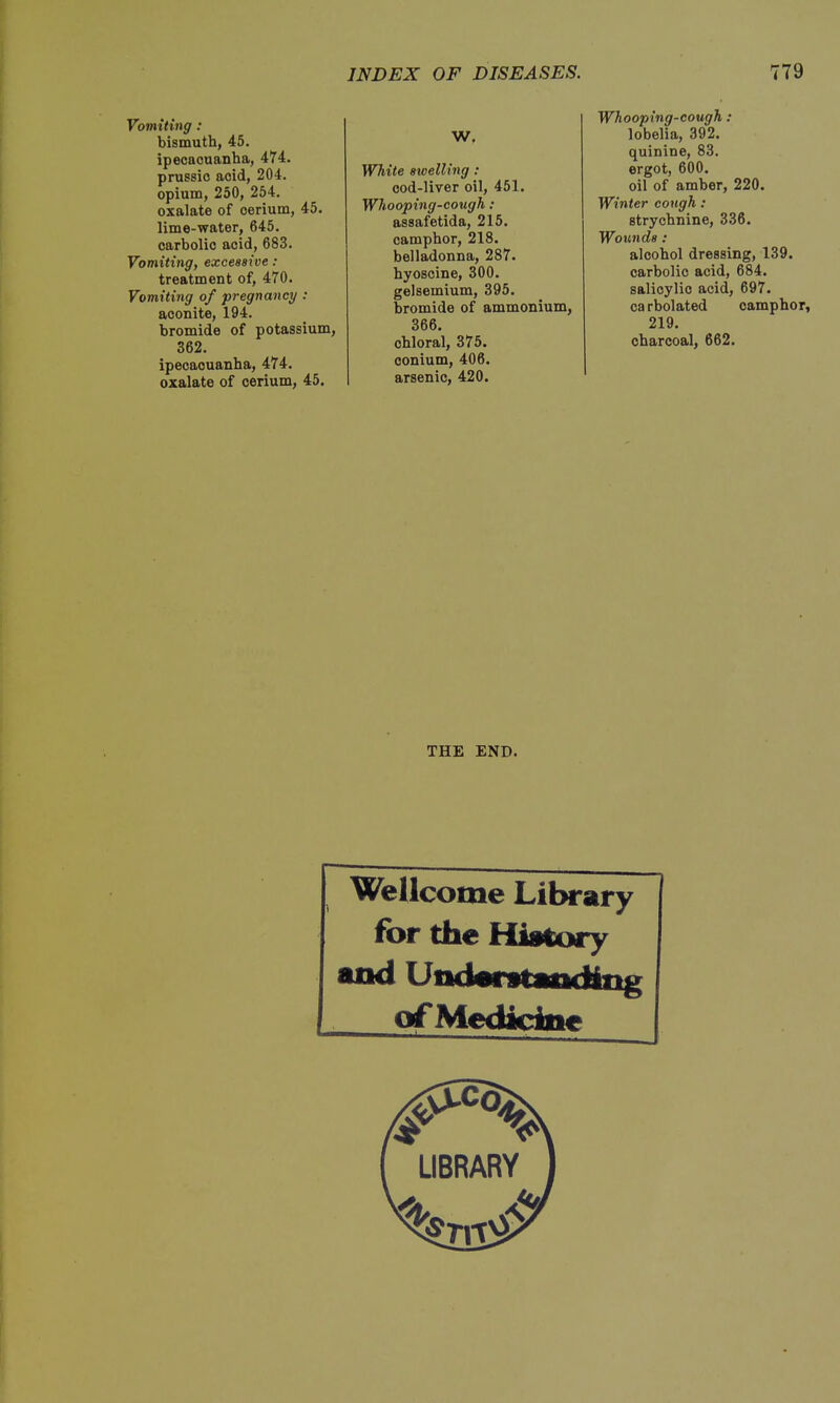 Vomiting: bismuth, 45. ipecacuanha, 474. prussio acid, 204. opium, 250, 254. oxalate of cerium, 45. lime-water, 645. carbolic acid, 683. Vomiting, excessive : treatment of, 470. Vomiting of pregnancy : aconite, 194. bromide of potassium, 362. ipecacuanha, 474. oxalate of cerium, 45. W. White swelling: cod-liver oil, 451. Whooping-cough: assafetida, 215. camphor, 218. belladonna, 287. hyoscine, 300. gelsemium, 395. bromide of ammonium, 366. chloral, 375. oonium, 406. arsenic, 420. Whooping-cough : lobelia, 392. quinine, 83. ergot, 600. oil of amber, 220. Winter cough: strychnine, 336. Wou7id8: alcohol dressing, 139. carbolic acid, 684. salicylic acid, 697. ca rbolated camphor, 219. charcoal, 662. THE END. Wellcome Library ibr the History and Understandittg of Mediciiie
