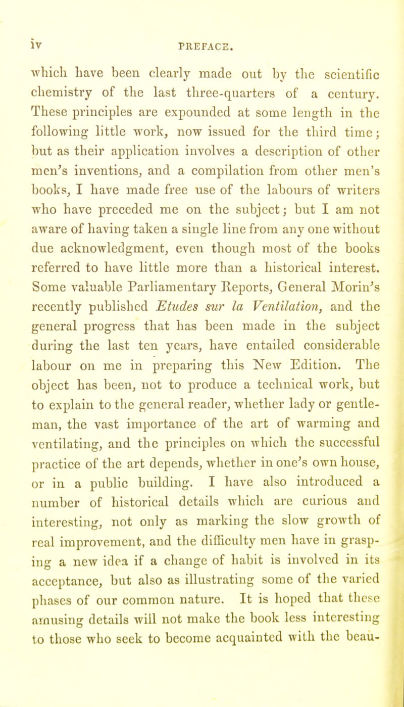 which have been clearly made out by the scientific chemistry of the last three-quarters of a century. These principles are expounded at some length in the following little work, now issued for the third time; but as their application involves a description of other men's inventions, and a compilation from other men's books, I have made free use of the labours of writers who have preceded me on the subject; but I am not aware of having taken a single line from any one without due acknowledgment, even though most of the books referred to have little more than a historical interest. Some valuable Parliamentary Reports, General Morin's recently published Etudes sur la Ventilation, and the general progress that has been made in the subject during the last ten years, have entailed considerable labour on me in preparing this New Edition. The object has been, not to produce a technical work, but to explain to the general reader, whether lady or gentle- man, the vast importance of the art of warming and ventilating, and the principles on which the successful practice of the art depends, Avhethcr in one's own house, or in a public building. I have also introduced a number of historical details which are curious and interesting, not only as marking the slow growth of real improvement, and the difficulty men have in grasp- ing a new idea if a change of habit is involved in its acceptance, but also as illustrating some of the varied phases of our common nature. It is hoped that these amusing details will not make the book less interesting to those who seek to become acquainted with the beau-