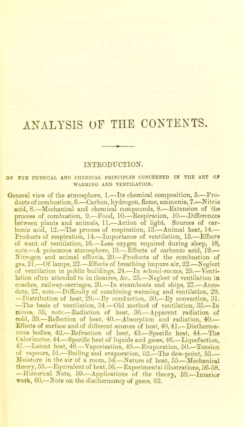 ANALYSIS OF THE CONTENTS. INTRODUCTION. OS THE PHYSICAL AND CHEMICAL PRINCIPLES CONCERNED IN THE ART OF W-VRMING AND VENTILATION. General view of the atmosphere, 1.—Its chemical composition, 5.—Pro- ducts of combustion, 6.—Carbon, hydrogen, flame, ammonia, 7.—Nitric acid, 8.—Mechanical and chemical compounds, 8.—Extension of the process of combustion, 9.—Food, 10.—Eespiration, 10.—Differences between plants and animals, 11.—Action of light. Sources of car- bonic acid, 12.—The process of respiration, 13.—Animal heat, 14.— Products of respiration, 14.—Importance of ventilation, 16.—Effects of want of ventilation, 16.—Less oxygen required during sleep, 18, note.—A poisonous atmosphere, 19.—Effects of cai-bonic acid, 19.— Nitrogen and animal effluvia, 20.—Products of the combustion of gaa, 21.—Of lamps, 22.—Effects of breathing impure air, 22.—Neglect of ventilation in public buildings, 24.—In school-rooms, 26.—Venti- lation often attended to in theatres, &c., 25.—Neglect of ventilation in coaches, railway-carriages, 2G.—In steamboats and ships, 27.—Anec- dote, 27, note.—Difficulty of combining warming and ventilation, 29. —Distribution of heat, 29.—By conduction, 30.—By convection, 31. —The basis of ventilation, 34.—Old method of ventilation, 36.—In mines, 36, note.—Radiation of heat, 36.—Apparent radiation of cold, 39.—Reflection of heat, 40.—Absorption and radiation, 40.— EtTectB of surface and of dilTorcnt sources of heat, 40,41.—Diatherma- noiiB bodies, 42.—Refraction of heat, 43.—Specific heat, 44.—The Calorimeter, 44.—Specific heat of liquids and gases, 46.—Liquefaction, 47.—Latent heat, 48.—Vaporisation, 49.—Evaporation, 60.—Tension of vapours, 61.—Boiling and evaporation, 52.—The dew-point, 63.— Moisture in the air of a room, .54.—Nature of heat, 55.—Mechanical theory, .55.—Equivalent of heat, 56.—Experimental illustrations, 66-58. —Historical Note, 59.—Applications of the theory, 69.—Interior work, 60.—Note on the diathermancy of gases, 62.