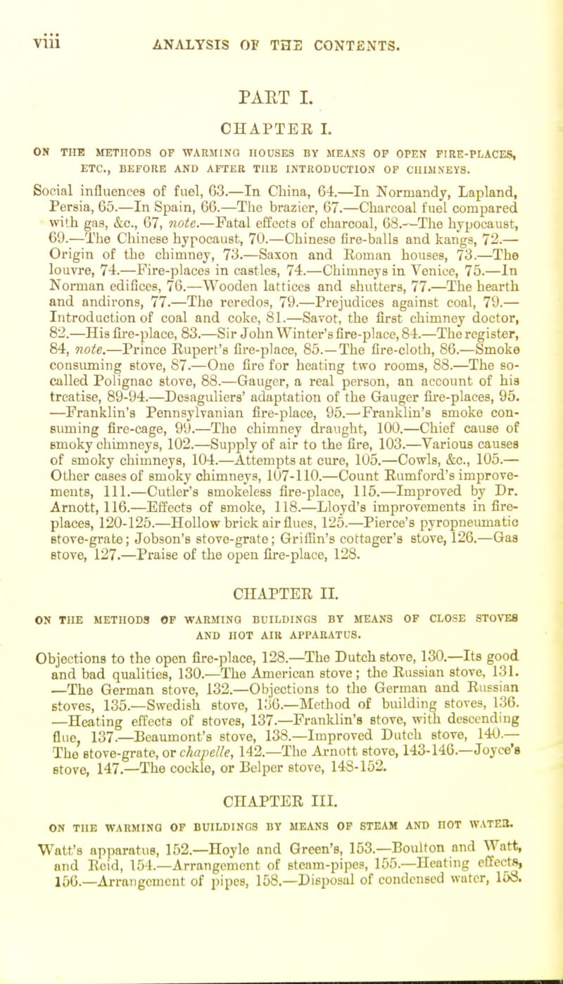 PAET I. CHAPTEE L ON TUB ItETIIODS OP WAKMINO HOUSES BY ME,V.\S OP OPEN FIRE-PLACES, ETC., BEFORE AND AFTER THE INTRODUCTION OP ClIlMNEyS. Social influences of fuel, 63.—In China, 6-4.—In Normandy, Lapland, Persia, 65.—In Spain, 66.—The brazier, 67.—Charcoal fuel compared with gas, &c., 67, note.—Fatal effects of charcoal, 68.—The hypocaust, 69.—The Chinese hypocaust, 70.—Chinese fire-balls and kangs, 72.— Origin of the chimney, 73.—Saxon and Eoman houses, 73.—The louvre, 7-t.—Fire-places in castles, 74.—Chimneys in Venice, 75.—In Norman edifices, 76.—Wooden lattices and shutters, 77.—The hearth and andirons, 77.—The reredos, 79.—Prejudices against coal, 79.— Introduction of coal and coke, 81.—Savot, the first chimney doctor, 82.—His fii-e-place, 83.—Sir John Winter's fire-place, 84.—The register, 84, note.—Prince Eupert's fire-place, 85.—The fire-cloth, 86.—Smoke consuming stove, 87.—One fire for heating two rooms, 88.—The so- called Polignac stove, 88.—Ganger, a real person, an account of his treatise, 89-94.—Desaguliers' adaptation of the Gauger fire-places, 95. —Franklin's Pennsylvanian fire-place, 95.—'Franklin's smoke con- suming fire-cage, 99.—The chimney draught, 100.—Chief cause of Bmoky chimneys, 102.—Supply of air to the fire, 103.—Various causes of smoky chimneys, 104.—Attempts at cure, 105.—Cowls, &c., 105.— Other cases of smoky chimneys, 107-110.—Count Eumford's improve- ments, 111.—Cutler's smokeless fire-place, 115.—Improved by Dr. Arnott, 116.—Effects of smoke, 118.—Lloyd's improvements in fire- places, 120-125.—Hollow brick air flues, 125.—Pierce's pyropneimiatic Btove-grate; Jobson's stove-grate; Griflin's cottager's stove, 126.—Gas stove, 127.—Praise of the open fire-place, 128. CHAPTER II. ON THE METHODS OF WARMING BUILDINGS BY MEANS OF CLOSE STOVES AND HOT AIR APPARATUS. ObjectionB to the open fire-place, 128.—The Dutch stove, 130.—Its good and bad qualities, 130.—The American stove; the Russian stove, 131. —The German stove, 132.—Objections to the German and Russian stoves, 135.—Swedish stove, 136.-Method of building stoves, 136. —Heating effects of stoves, 137.—Franklin's stove, with descending flue, 137.—Beaumont's stove, 138.—Improved Dutch stove, 140.— The stove-grate, or chapelle, 142.—The Arnott stove, 143-146.—Joyce's stove, 147.—The cockle, or Belper stove, 148-152. CHAPTER III. ON THE WARMING OP BUILDINGS BY MEANS OP STEAM AND HOT WATEO. Watt's apparatus, 152.—Hoyle and Green's, 153.—Boulton and Watt, and Reid, 154.—Arrangement of steam-pipes, 155.—Heating effects, 156.—Arrangement of pipes, 158.—Disposal of condensed water, 158.