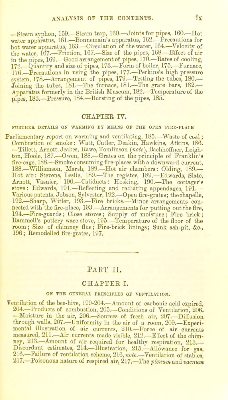 Steam syplion, 159.—Steam trap, 160.—Joints for pipes, 160.—Hot ■water apparatus, 161.—Bonnemain's apparatus, 162.-—Precautions for hot water apparatus, 163.—Circulation of the water, 164.—Velocity of the water, 167.—Friction, 167.—Size of the pipes, 168.—Effect of air in the pipes, 169.—Good arrangement of pipes, 170.—Eates of cooling, 172.—Quantity and size of pipes, 173.—Form of boiler, 175.—Fivrnace, 176.—Precautions in using the pipes, 177.—Perkins's high pressure system, 178.—Arrangement of pipes, 179.—Testing the tubes, 180.— Joining the tubes, 181.—The furnace, 181.—The grate bars, 182.— Apparatus formerly in the British Museum, 182.—^Temperature of the pipes, 183.—Pressure, 184.—Bursting of the pipes, 185. CHAPTER IV. FtTRTHER DETAILS ON WAR5IINQ BY MEANS OP THE OPEN PIHE-PLACB Parliamentary report on warming and ventilating, 185.—Waste of coal; Combustion of smoke : Watt, Cutler, Deakin, Hawkins, Atkins, 186. —Tillett, Arnott, Jeakes, Eawe, Tomlinson (note), Bachhoffner, Leigh- ton, Hoole, 187.—Owen, 188.—Grates on the principle of Franklin's fire-cage, 188.—Smoke consuming fire-places with a downward current, 188.—Williamson, Marsh, 189.—Hot air chambers: Olding, 189.— Hot air: Stevens, Leslie, 189.—The register, 189.—Edwards, Slate, Amott, Vasnier, 190.—Caliducts : Hosking, 190.—The cottager's stove: Edwards, 191.—Reflecting and radiating appendages, 191.— Various patents, Jobson, Sylvester, 192.—Open fire-grates; thechapelle, 192.—Sharp, Witler, 193.—Fire bricks.—Minor arrangements con- nected with the fire-place, 193.—Arrangements for putting out the fire, 194.—Fire-guards ; Close stoves ; Supply of moisture ; Fire brick ; Rammell's pottery ware stove, 195.—Temperature of the floor of the room; Size of chimney flue; Fire-brick linings; Sunk ash-pit, &c., 196; Remodelled fire-grates, 197. PAET II. CHAPTER L ON THE GENERAL PRINCIPLES OF VENTILATION. Ventilation of the bee-hive, 199-204.—Amount of carbonic acid expired, 204.—Products of combustion, 205.—Conditions of Ventilation, 206. —Moisture in the air, 206.—Sources of fresh air, 207.—Diffusion through walls, 207.—Uniformity in the air of a room, 209.—Experi- mental illustration of air currents, 210.—Force of air currents measured, 211.—Air currents made visible, 212.—Elloct of the chim- ney, 213.—Amount of air required for healthy respiration, 213.— Discordant estimates, 214.—Illustration, 215.—Allowance for gas, 216. —Failure of ventilation scheme, 210, noie.—Ventilation of stables, 217. —Poisonous nature of respired air, 217.—The plenum and vacnum