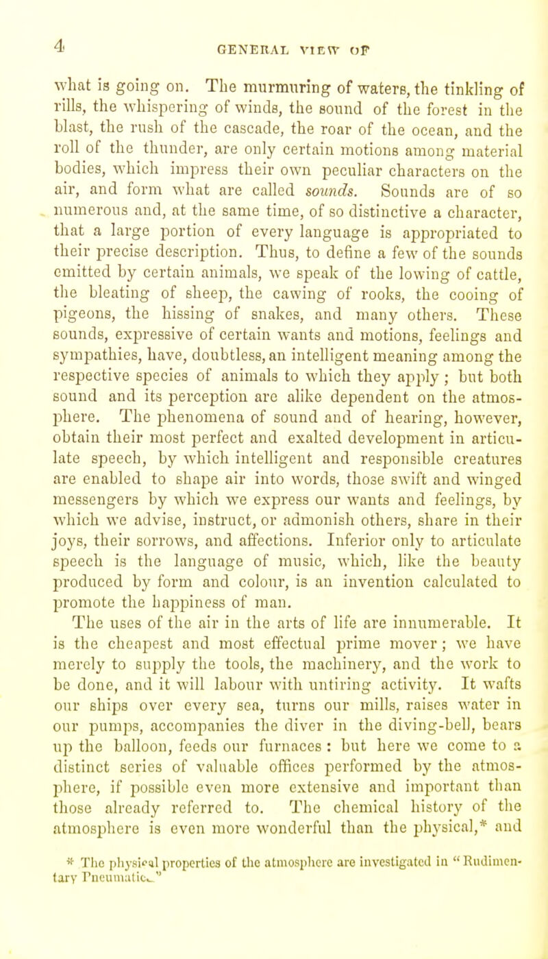 what is going on. The murmuring of waters, the tinkling of rills, the whispering of winds, the sound of the forest in tlie blast, the rush of the cascade, the roar of the ocean, and the roll of the thunder, are only certain motions among material bodies, which impress their own peculiar characters on the air, and form what are called sounds. Sounds are of so numerous and, at the same time, of so distinctive a character, that a large portion of every language is appropriated to their precise description. Thus, to define a few of the sounds emitted by certain animals, we speak of the lowing of cattle, the bleating of sheep, the cawing of rooks, the cooing of pigeons, the hissing of snakes, and many others. These sounds, expressive of certain wants and motions, feelings and sympathies, have, doubtless, an intelligent meaning among the respective species of animals to which they apjily; but both sound and its perception are alike dependent on the atmos- phere. The phenomena of sound and of hearing, however, obtain their most jDerfect and exalted development in articu- late speech, by which intelligent and responsible creatures are enabled to shape air into words, those swift and winged messengers by which we express our wants and feelings, by which we advise, instruct, or admonish others, share in their joys, their sorrows, and affections. Inferior only to articulate speech is the language of music, which, like the beauty produced by form and colour, is an invention calculated to promote the happiness of man. The uses of the air in the arts of life are innumerable. It is the cheapest and most effectual prime mover ; we have merely to suj^ply the tools, the machinery, and the work to be done, and it will labour with untiring activity. It wafts our ships over every sea, turns our mills, raises water in our pumps, accompanies the diver in the diving-bell, bears up the balloon, feeds our furnaces : but here we come to a distinct series of valuable offices performed by the atmos- phere, if possible even more extensive and important than those already referred to. The chemical history of the atmosphere is even more wonderful than the physical,* and 'f The physical properties of the atmosphere are investigated in Riidimen- tary rncumatic^